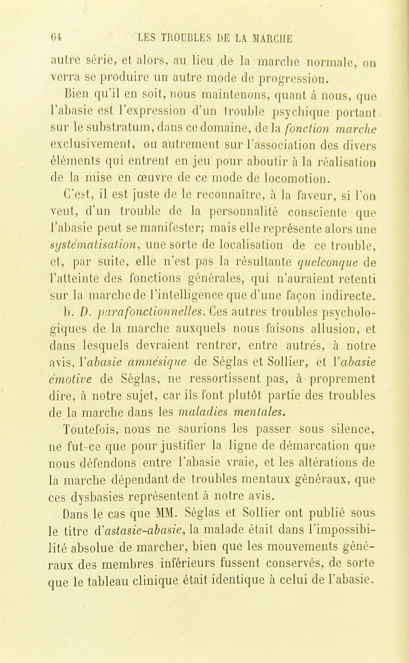 autre série, et alors, au lieu de la marche normale, on verra se produire un autre mode de progression. Bien qu'il en soit, nous maintenons, quant à nous, que l'abasie est l'expression d'un trouble psychique portant sur le substratum, dans ce domaine, de la fonction marche exclusivement, ou autrement sur l'association des divers éléments qui entrent en jeu pour aboutir à la réalisation de la mise en oeuvre de ce mode de locomotion. C'est, il est juste de le reconnaître, à la faveur, si l'on veut, d'un trouble de la personnalité consciente que l'abasie peut se manifester; mais elle représente alors une systématisation, une sorte de localisation de ce trouble, et, par suite, elle n'est pas la résultante quelconque de l'atteinte des fonctions générales, qui n'auraient retenti sur la marche de l'intelligence que d'une façon indirecte. b. D. parafonctionnelles. Ces autres troubles psycholo- giques de la marche auxquels nous faisons allusion, et dans lesquels devraient rentrer, entre autres, à notre avis, l'abasie amnésique de Séglas et Sollier, et Yabasie émotive de Séglas, ne ressortissent pas, à proprement dire, à notre sujet, car ils font plutôt partie des troubles de la marche dans les maladies mentales. Toutefois, nous ne saurions les passer sous silence, ne fut-ce que pour justifier la ligne de démarcation que nous défendons entre l'abasie vraie, et les altérations de la marche dépendant de troubles mentaux généraux, que ces dysbasies représentent à notre avis. Dans le cas que MM. Séglas et Sollier ont publié sous le titre d'astasie-abasie, la malade était dans l'impossibi- lité absolue de marcher, bien que les mouvements géné- raux des membres inférieurs fussent conservés, de sorte que le tableau clinique était identique à celui de l'abasie.