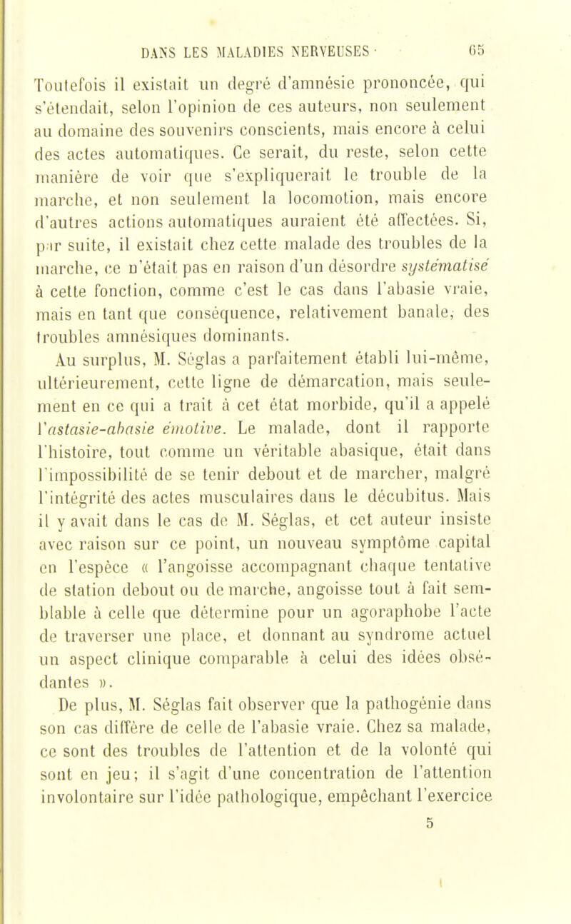 Toutefois il existait un degré d'amnésie prononcée, qui s'étendait, selon l'opinion de ces auteurs, non seulement au domaine des souvenirs conscients, mais encore à celui des actes automatiques. Ce serait, du reste, selon cette manière de voir que s'expliquerait le trouble de la marche, et non seulement la locomotion, mais encore d'autres actions automatiques auraient été affectées. Si, par suite, il existait chez cette malade des troubles de la marche, ce n'était pas en raison d'un désordre systématisé à cette fonction, comme c'est le cas dans l'ahasie vraie, mais en tant que conséquence, relativement banale, des troubles amnésiques dominants. Au surplus, M. Séglas a parfaitement établi lui-même, ultérieurement, cette ligne de démarcation, mais seule- ment en ce qui a trait à cet état morbide, qu'il a appelé Yastasie-abasie émotive. Le malade, dont il rapporte l'histoire, tout comme un véritable abasique, était dans l'impossibilité de se tenir debout et de marcher, malgré l'intégrité des actes musculaires dans le décubitus. Mais il y avait dans le cas de M. Séglas, et cet auteur insiste avec raison sur ce point, un nouveau symptôme capital en l'espèce « l'angoisse accompagnant chaque tentative de station debout ou démarche, angoisse tout à fait sem- blable à celle que détermine pour un agoraphobe l'acte de traverser une place, et donnant au syndrome actuel un aspect clinique comparable à celui des idées obsé- dantes ». De plus, M. Séglas fait observer que la pathogénie dans son cas diffère de celle de l'abasie vraie. Chez sa malade, ce sont des troubles de l'attention et de la volonté qui sont en jeu; il s'agit d'une concentration de l'attention involontaire sur l'idée pathologique, empêchant l'exercice 5