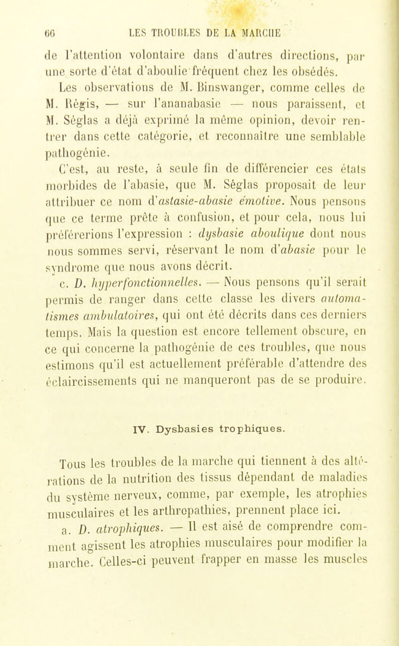 de l'attention volontaire dans d'autres directions, par une sorte d'état d'aboulie fréquent chez les obsédés. Les observations de M. Binswanger, comme celles de M. Régis, — sur l'ananabasie — nous paraissent, et M. Séglas a déjà exprimé la même opinion, devoir ren- trer dans cette catégorie, et reconnaître une semblable pathogénie. C'est, au reste, à seule fin de différencier ces états morbides de l'abasie, que M. Séglas proposait de leur attribuer ce nom d'astasie-abasie émotive. Nous pensons que ce terme prête à confusion, et pour cela, nous lui préférerions l'expression : dysbasie aboulique dont nous nous sommes servi, réservant le nom à'abasie pour le syndrome que nous avons décrit. c. D. hyper fonctionnelles. — Nous pensons qu'il serait permis de ranger clans celte classe les divers automa- tismes ambulatoires, qui ont été décrits dans ces derniers temps. Mais la question est encore tellement obscure, en ce qui concerne la pathogénie de ces troubles, que nous estimons qu'il est actuellement préférable d'attendre des éclaircissements qui ne manqueront pas de se produire. IV. Dysbasies trophiques. Tous les troubles de la marche qui tiennent à des alté- rations de la nutrition des tissus dépendant de maladies du système nerveux, comme, par exemple, les atrophies musculaires et les arthropathies, prennent place ici. a. D. atrophiques. — Il est aisé de comprendre com- ment agissent les atrophies musculaires pour modifier la marche. Celles-ci peuvent frapper en masse les muscles