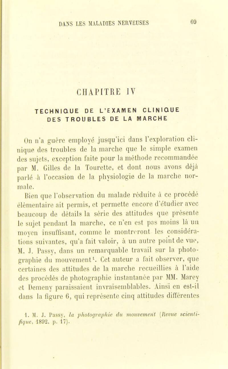 CHAPITRE IV TECHNIQUE DE L'EXAMEN CLINIQUE DES TROUBLES DE LA MARCHE On n'a guère employé jusqu'ici dans l'exploration cli- nique des troubles de la marche que le simple examen des sujets, exception faite pour la méthode recommandée par M. Gilles de la Tourette, et dont nous avons déjà parlé -à l'occasion de la physiologie de la marche nor- male. Bien que l'observation du malade réduite à ce procédé élémentaire ait permis, et permette encore d'étudier avec beaucoup de détails la série des attitudes que présente le sujet pendant la marche, ce n'en est pas moins là un moyen insuffisant, comme le montreront les considéra- tions suivantes, qu'a fait valoir, à un autre point de vue, M. J. Passy, dans un remarquable travail sur la photo- graphie du mouvement1. Cet auteur a fait observer, que certaines des attitudes de la marche recueillies à l'aide des procédés de photographie instantanée par MM. Marey et Demeny paraissaient invraisemblables. Ainsi en est-il dans la figure 6, qui représente cinq altitudes différentes 1. M. J. Passy, la photographie du mouvement [Revue scienti- fique. 1892. p. 17).