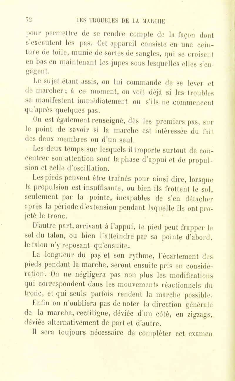 pour permettre de se rendre compte de la façon dont s'exécutent les pas. Cet appareil consiste en une cein- ture de toile, munie de sortes de sangles, qui se croisent en bas en maintenant les jupes sous lesquelles elles s'en- gagent. Le sujet étant assis, on lui commande de se lever et de marcher; à ce moment, on voit déjà si les troubles se manifestent immédiatement ou s'ils ne commencent qu'après quelques pas. On est également renseigné, dès les premiers pas, sur le point de savoir si la marche est intéressée du fait des deux membres ou d'un seul. Les deux temps sur lesquels il importe surtout de con- centrer son attention sont la phase d'appui et de propul- sion et celle d'oscillation. Les pieds peuvent être traînés pour ainsi dire, lorsque la propulsion est insuffisante, ou bien ils frottent le sol, seulement par la pointe, incapables de s'en détacher après la période d'extension pendant laquelle ils ont pro- jeté le tronc. D'autre part, arrivant à l'appui, le pied peut frapper le sol du talon, ou bien l'atteindre par sa pointe d'abord, le talon n'y reposant qu'ensuite. La longueur du pas et son rythme, 1 ecartement des pieds pendant la marche, seront ensuite pris en considé- ration. On ne négligera pas non plus les modifications qui correspondent dans les mouvements réactionnels du tronc, et qui seuls parfois rendent la marche possible. Enfin on n'oubliera pas dénoter la direction générale de la marche, rectiligne, déviée d'un côté, en zigzags, déviée alternativement de part et d'autre.