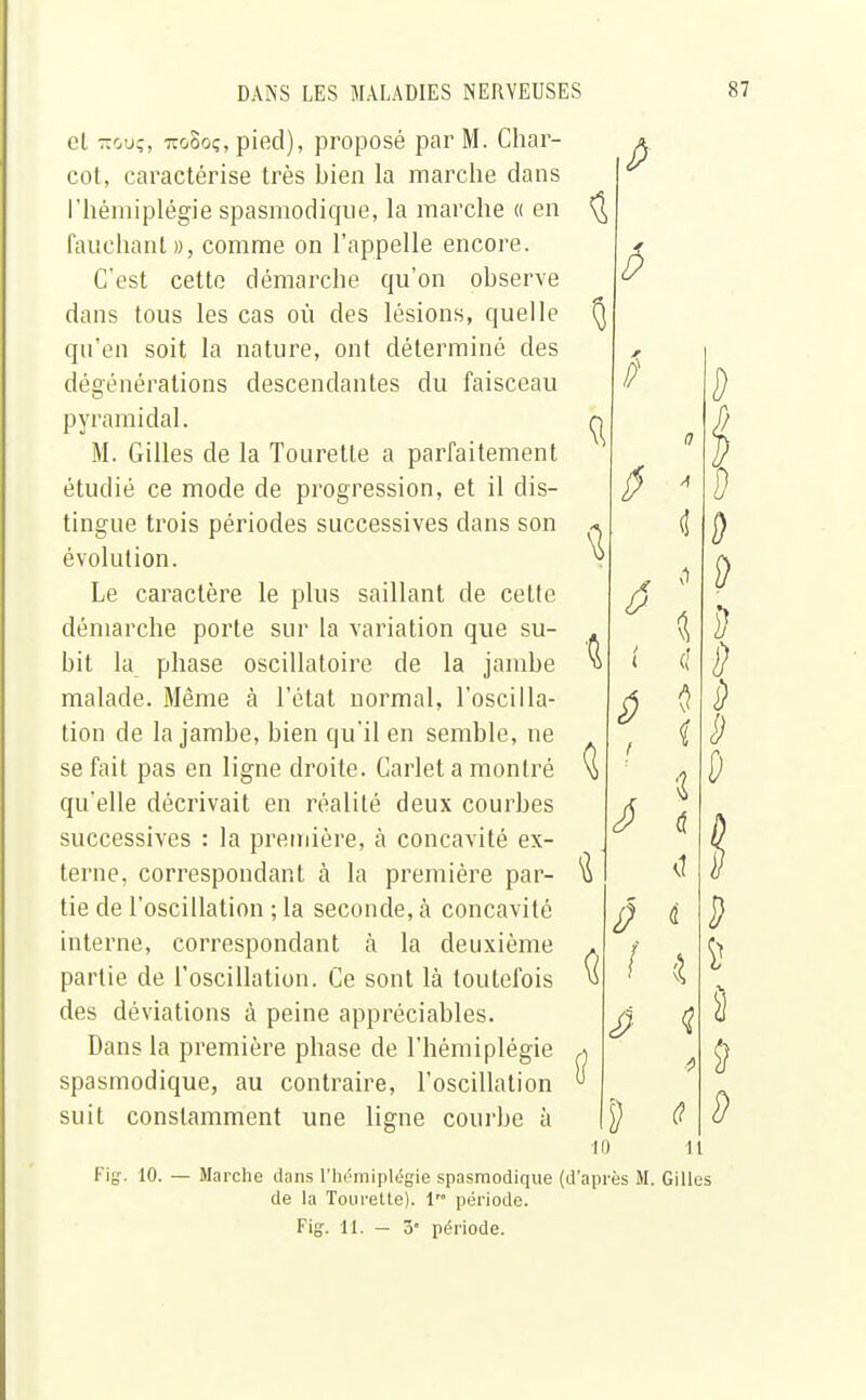 et îtouç, 71GOOÇ, pied), proposé par M. Char- cot, caractérise très bien la marche dans l'hémiplégie spasmodique, la marche « en fauchant», comme on l'appelle encore. C'est cette démarche cpi'on observe dans tous les cas où des lésions, quelle qu'en soit la nature, ont déterminé des dégénérations descendantes du faisceau pyramidal. M. Gilles de la Tourelle a parfaitement étudié ce mode de progression, et il dis- tingue trois périodes successives clans son évolution. Le caractère le plus saillant de cette démarche porte sur la variation que su- bit la phase oscillatoire de la jambe malade. Même à l'état normal, l'oscilla- tion de la jambe, bien qu'il en semble, ne se fait pas en ligne droite. Carlet a montré qu'elle décrivait en réalité deux courbes successives : la première, cà concavité ex- terne, correspondant à la première par- tie de l'oscillation ; la seconde, à concavité interne, correspondant à la deuxième partie de l'oscillation. Ce sont là toutefois des déviations à peine appréciables. Dans la première phase de l'hémiplégie spasmodique, au contraire, l'oscillation suit constamment une ligne courbe à fi â 6 t ( S t Û I D 10 Fig. 10. — Marche dans l'hémiplégie spasmodique (d'après M de la Tourette). 1 période. Fig. 11. — î,° période. Il Gilles