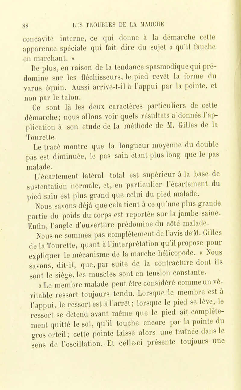 concavité interne, ce qui donne à la démarche celte apparence spéciale qui fait dire du sujet « qu'il fauche en marchant. » De plus, en raison de la tendance spasmodiquequi pré- domine sur les fléchisseurs, le pied revêt la forme du \arus équin. Aussi arrive-t-il à l'appui par la pointe, et non par le talon. Ce sont là les deux caractères particuliers de cette démarche; nous allons voir quels résultats a donnés l'ap- plication à son étude de la méthode de M. Gilles de la Tourelle. Le tracé montre que la longueur moyenne du double pas est diminuée, le pas sain étant plus long que le pas malade. L'écarlcment latéral total est supérieur à la base de sustentation normale, et, en particulier l'écartement du pied sain est plus grand que celui du pied malade. Nous savons déjà que cela tient à ce qu'une plus grande partie du poids du corps est reportée sur la jambe saine. Enfin, l'angle d'ouverture prédomine du côté malade. Nous ne sommes pas complètement de l'avis de M. Gilles de la Tourette, quant à l'interprétation qu'il propose pour expliquer le mécanisme de la marche hélicopode. « Nous savons, dit-il, que, par suite de la contracture dont ils sont le siège, les muscles sont en tension constante. « Le membre malade peut être considéré comme un vé- ritable ressort toujours tendu. Lorsque le membre est à l'appui, le ressort est à l'arrêt; lorsque le pied se lève, le ressort se détend avant même que le pied ait complète- ment quitté le sol, qu'il touche encore par la pointe du gros orteil; cette pointe laisse alors une traînée dans le sens de l'oscillation. Et celle-ci présente toujours une