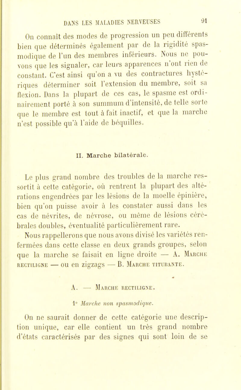 On connaît des modes de progression un peu différents bien que déterminés également par de la rigidité spas- modique de l'un des membres inférieurs. Nous ne pou- vons que les signaler, car leurs apparences n'ont rien de constant. C'est ainsi qu'on a vu des contractures hysté- riques déterminer soit l'extension du membre, soit sa flexion. Dans la plupart de ces cas, le spasme est ordi- nairement porté à son summum d'intensité, de telle sorte que le membre est tout à fait inactif, et que la marche n'est possible qu'à l'aide de béquilles. II. Marche bilatérale. Le plus grand nombre des troubles de la marche res- sortit à celte catégorie, où rentrent la plupart des alté- rations engendrées par les lésions de la moelle épinière, bien qu'on puisse avoir à les constater aussi dans les cas de névrites, de névrose, ou même de lésions céré- brales doubles, éventualité particulièrement rare. Nous rappellerons que nous avons divisé les variétés ren- fermées dans cette classe en deux grands groupes, selon que la marche se faisait en ligne droite — A. Marche rectiligne — ou en zigzags — B. Marche titubante. A. — Marche rectiligne. 1° Marche non spasmodique. On ne saurait donner de cette catégorie une descrip- tion unique, car elle contient un très grand nombre d'états caractérisés par des signes qui sont loin de se