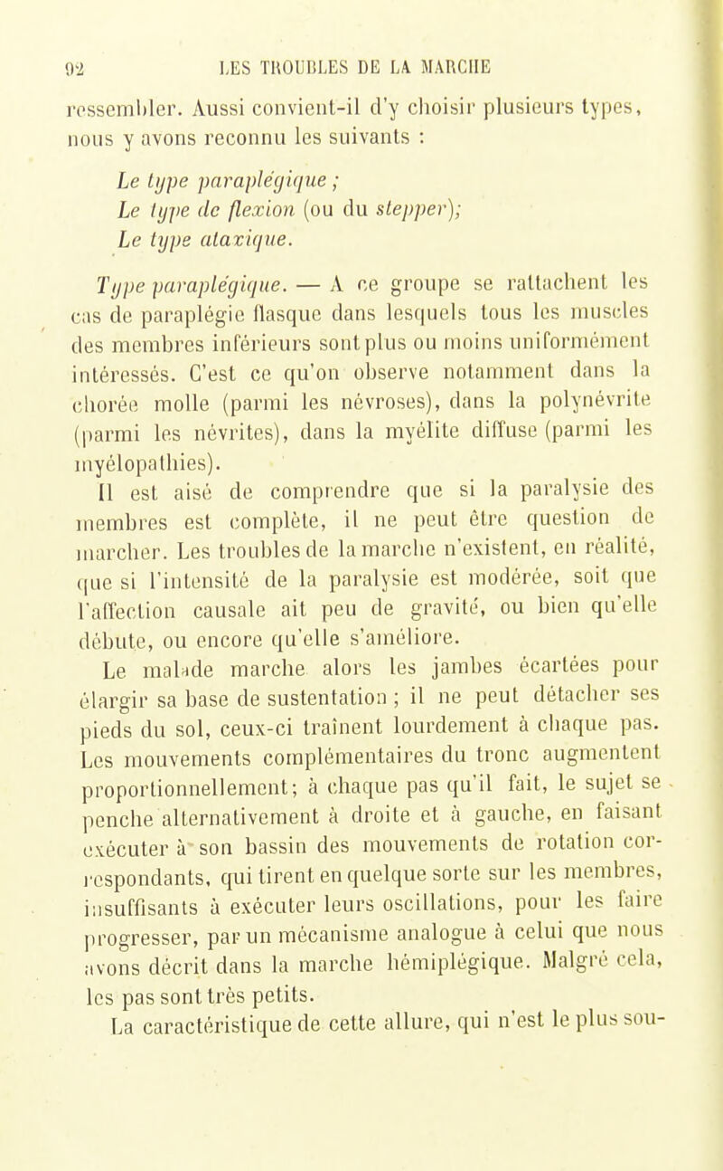 ressembler. Aussi convient-il d'y choisir plusieurs types, nous y avons reconnu les suivants : Le type paraplégique ; Le type de flexion (ou du slepper); Le type atavique. Type paraplégique. — A ce groupe se rattachent les cas de paraplégie flasque dans lesquels tous les muscles des membres inférieurs sont plus ou moins uniformément intéressés. C'est ce qu'on observe notamment dans la chorée molle (parmi les névroses), clans la polynévrite (parmi les névrites), dans la myélite diffuse (parmi les myélopalhies). Il est aisé de comprendre que si la paralysie des membres est complète, il ne peut être question de marcher. Les troubles de la marche n'existent, en réalité, que si l'intensité de la paralysie est modérée, soit que l'affection causale ait peu de gravité, ou bien qu'elle débute, ou encore qu'elle s'améliore. Le malade marche alors les jambes écartées pour élargir sa base de sustentation ; il ne peut détacher ses pieds du sol, ceux-ci traînent lourdement à chaque pas. Les mouvements complémentaires du tronc augmentent proportionnellement; à chaque pas qu'il fait, le sujet se penche alternativement à droite et à gauche, en faisant exécuter à son bassin des mouvements de rotation cor- respondants, qui tirent en quelque sorte sur les membres, insuffisants à exécuter leurs oscillations, pour les faire progresser, par un mécanisme analogue à celui que nous avons décrit dans la marche hémiplégique. Malgré cela, les pas sont très petits. La caractéristique de cette allure, qui n'est le plus sou-