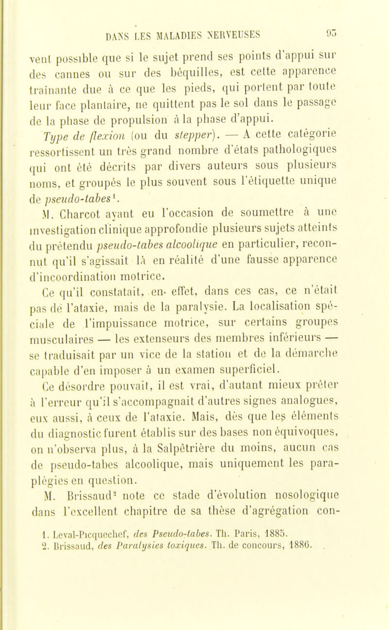 venl possible que si le sujet prend ses points d'appui sui- des cannes ou sur des béquilles, est cette apparence traînante due à ce que les pieds, qui portent par toute leur face plantaire, ne quittent pas le sol dans le passage de la pliase de propulsion à la pbase d'appui. Type de flexion (ou du stepper). — A cette catégorie assortissent un très grand nombre d'états pathologiques qui ont été décrits par divers auteurs sous plusieurs noms, et groupés le plus souvent sous l'étiquette unique de pseudo-tabès1. M. Charcot ayant eu l'occasion de soumettre à une investigation clinique approfondie plusieurs sujets atteints du prétendu pseudo-tabes alcoolique en particulier, recon- nut qu'il s'agissait là en réalité d'une fausse apparence d'incoordination motrice. Ce qu'il constatait, en- effet, dans ces cas, ce n'était pas de l'ataxie, mais de la paralysie. La localisation spé- ciale de l'impuissance motrice, sur certains groupes musculaires — les extenseurs des membres inférieurs — se traduisait par un vice de la station et de la démarche capable d'en imposer à un examen superficiel. Ce désordre pouvait, il est vrai, d'autant mieux prêter à l'erreur qu'il s'accompagnait d'autres signes analogues, eux aussi, à ceux de l'ataxie. Mais, dès que les éléments du diagnostic furent établis sur des bases non équivoques, on n'observa plus, à la Salpètrière du moins, aucun cas de pseudo-tabes alcoolique, mais uniquement les para- plégies en question. M. Brissaud'2 note ce stade d'évolution nosologique dans l'excellent chapitre de sa thèse d'agrégation con- 1. Leval-Picqucchef, des Pseudo-tabes. Th. Paris, 1885. 2. Brissaud, des Paralysies toxiques. Th. de concours, 1886.