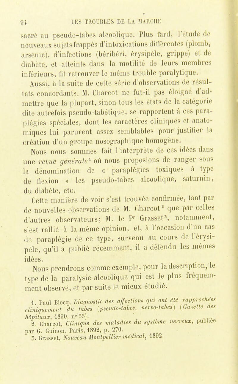 sacré au pseudo-tabes alcoolique. Plus lard, l'étude de nouveaux sujets frappés d'intoxications différentes (plomb, arsenic), d'infections (béribéri, érysipèle, grippe) et de diabète, et atteints dans la motilité de leurs membres inférieurs, fit retrouver le même trouble paralytique. Aussi, à la suite de cette série d'observations de résul- tats concordants, M. Charcot ne fut-il pas éloigné d'ad- mettre que la plupart, sinon tous les états de la catégorie dite autrefois pseudo-tabétique, se rapportent à ces para- plégies spéciales, dont les caractères cliniques et anato- miques lui parurent assez semblables pour justifier la création d'un groupe nosographique homogène. Nous nous sommes fait l'interprète de ces idées dans une revue générale1 où nous proposions de ranger sous la dénomination de « paraplégies toxiques à type de flexion » les pseudo-tabes alcoolique, saturnin, du diabète, etc. Cette manière de voir s'est trouvée confirmée, tant par de nouvelles observations de M. Charcot5 que par celles d'autres observateurs; M. le Pr Grasset3, notamment, s'est rallié à la même opinion, et, à l'occasion d'un cas de paraplégie de ce type, survenu au cours de l'èrysi- pèle, qu'il a publié récemment, il a défendu les mêmes idées. Nous prendrons comme exemple, pour la description,le type de la paralysie alcoolique qui est le plus fréquem- ment observé, et par suite le mieux étudié. 1 Paul Blocq-, Diagnostic des affections qui ont été rapprochées cliniquement du tabès [pseudo-tabes, nervo-labes) [Gazelle des hôpitaux, 1890, n° 55). ' 2. Charcot, Clinique des maladies du système nerveux, publiée par G. Guinon. Paris, 1892, p. 270.