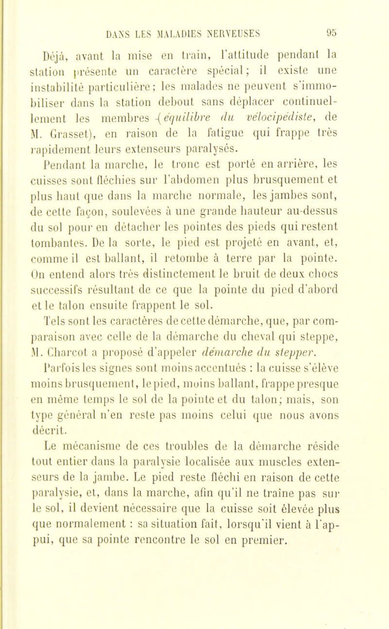 Déjà, avant la mise en train, l'attitude pendant la station présente un caractère spécial; il existe une instabilité particulière; les malades ne peuvent s'immo- biliser dans la station debout sans déplacer continuel- lement les membres -[équilibre du vélocipédiste, de M. Grasset), en raison de la fatigue qui frappe très rapidement leurs extenseurs paralysés. Pendant la marche, Je tronc est porté en arrière, les cuisses sont fléchies sur l'abdomen plus brusquement et plus haut que dans la marche normale, les jambes sont, de cette façon, soulevées à une grande hauteur au-dessus du sol pour en détacher les pointes des pieds qui restent tombantes. De la sorte, le pied est projeté en avant, et, comme il est ballant, il retombe à terre par la pointe. On entend alors très distinctement le bruit de deux chocs successifs résultant de ce que la pointe du pied d'abord et le talon ensuite frappent le sol. Tels sont les caractères de cette démarche, que, par com- paraison avec celle de la démarche du cheval qui steppe, M. Charcot a proposé d'appeler démarche du stepper. Parfois les signes sont moins accentués : la cuisse s'élève moins brusquement, le pied, moins ballant, frappe presque en même temps le sol de la pointe et du talon; mais, son type général n'en reste pas moins celui que nous avons décrit. Le mécanisme de ces troubles de la démarche réside tout entier dans la paralysie localisée aux muscles exten- seurs de la jambe. Le pied reste fléchi en raison de cette paralysie, et, clans la marche, afin qu'il ne traîne pas sur le sol, il devient nécessaire que la cuisse soit élevée plus que normalement : sa situation fait, lorsqu'il vient à l'ap- pui, que sa pointe rencontre le sol en premier.