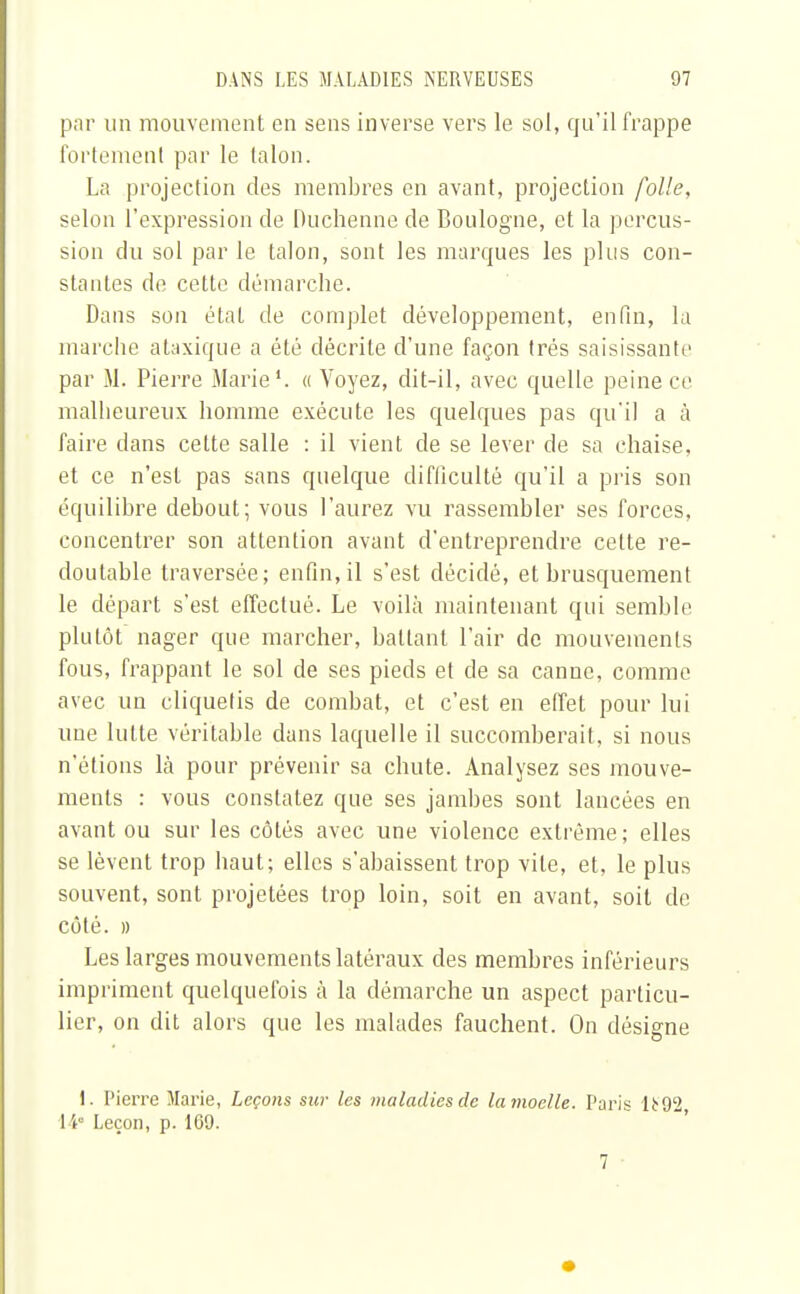 par un mouvement en sens inverse vers le sol, qu'il frappe fortement par le talon. La projection des membres en avant, projection folle, selon l'expression de Duchenne de Boulogne, et la percus- sion du sol par le talon, sont les marques les plus con- stantes de cette démarche. Dans son état de complet développement, enfin, la marche ataxique a été décrite d'une façon très saisissante par M. Pierre Marie1. « Voyez, dit-il, avec quelle peine ce malheureux homme exécute les quelques pas qu'il a à faire dans celte salle : il vient de se lever de sa chaise, et ce n'est pas sans quelque difficulté qu'il a pris son équilibre debout; vous l'aurez vu rassembler ses forces, concentrer son attention avant d'entreprendre celte re- doutable traversée; enfin, il s'est décidé, et brusquement le départ s'est effectué. Le voilà maintenant qui semble plutôt nager que marcher, battant l'air de mouvements fous, frappant le sol de ses pieds et de sa canne, comme avec un cliquetis de combat, et c'est en effet pour lui une lutte véritable dans laquelle il succomberait, si nous n'étions là pour prévenir sa chute. Analysez ses mouve- ments : vous constatez que ses jambes sont lancées en avant ou sur les côtés avec une violence extrême; elles se lèvent trop haut; elles s'abaissent trop vile, et, le plus souvent, sont projetées trop loin, soit en avant, soit de côté. » Les larges mouvements latéraux des membres inférieurs impriment quelquefois à la démarche un aspect particu- lier, on dit alors que les malades fauchent. On désigne 1. Pierre Marie, Leçons sur les maladies de la moelle. Paris lt 92 14e Leçon, p. 169. 7