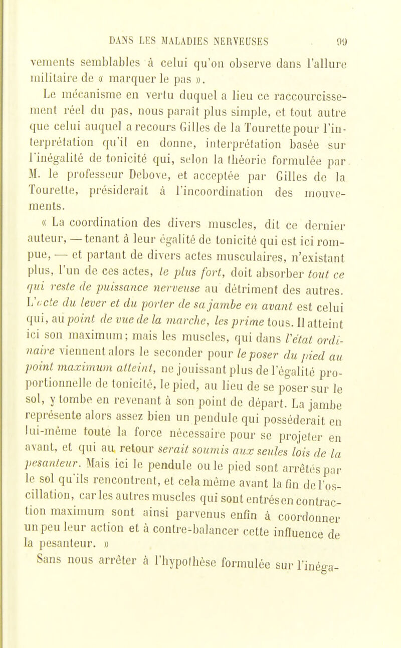 veraents semblables à celui qu'on observe clans l'allure militaire de « marquer le pas ». Le mécanisme en vertu duquel a lieu ce raccourcisse- ment réel du pas, nous paraît plus simple, et tout autre que celui auquel a recours Gilles de la Tourettepour l'in- terprétation qu'il en donne, interprétation basée sur l'inégalité de tonicité qui, selon la tbéorie formulée par. M. le professeur Debove, et acceptée par Gilles de la Tourelte, présiderait à l'incoordination des mouve- ments. « La coordination des divers muscles, dit ce dernier auteur, — tenant à leur égalité de tonicité qui est ici rom- pue, — et partant de divers actes musculaires, n'existant plus, l'un de ces actes, le plus fort, doit absorber tout ce qui reste de puissance nerveuse au détriment des autres. L'acte du lever et du porter de sa jambe en avant est celui qui, aùpoint devuedela marche, les prime tous. Il atteint ici son maximum; mais les muscles, qui dans l'état ordi- naire viennent alors le seconder pour le poser du pied au point maximum atteint, ne jouissant plus de l'égalité pro- portionnelle de tonicité, le pied, au lieu de se poser sur le sol, y tombe en revenant à son point de départ. La jambe représente alors assez bien un pendule qui posséderait en lui-même toute la force nécessaire pour se projeter en avant, et qui au retour serait soumis aux seules lois de la pesanteur. Mais ici le pendule ou le pied sont arrêtés par le sol qu'ils rencontrent, et cela même avant la fin de l'os- cillation, caries autres muscles qui sont entrés en contrac- tion maximum sont ainsi parvenus enfin à coordonner un peu leur action et à conlre-balancer celte influence de la pesanteur. » Sans nous arrêter à l'hypothèse formulée sur l'inéga-