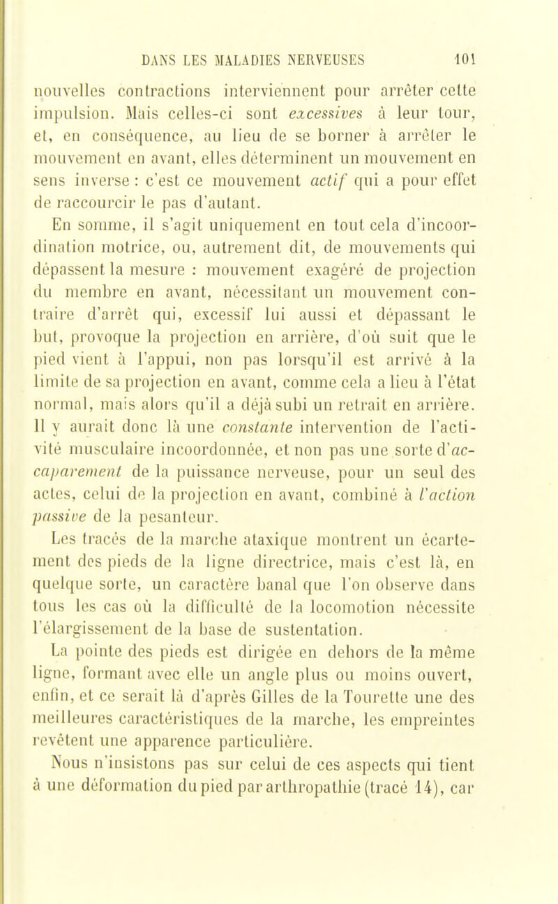 nouvelles contractions interviennent pour arrêter celte impulsion. Mais celles-ci sont excessives à leur tour, et, en conséquence, au lieu de se borner à arrêter le mouvement en avant, elles déterminent un mouvement en sens inverse : c'est ce mouvement actif qui a pour effet de raccourcir le pas d'autant. En somme, il s'agit uniquement en tout cela d'incoor- dination motrice, ou, autrement dit, de mouvements qui dépassent la mesure : mouvement exagéré de projection du membre en avant, nécessitant un mouvement con- traire d'arrêt qui, excessif lui aussi et dépassant le but, provoque la projection en arrière, d'où suit que le pied vient à l'appui, non pas lorsqu'il est arrivé à la limite de sa projection en avant, comme cela a lieu à l'état normal, mais alors qu'il a déjà subi un retrait en arrière. 11 y aurait donc là une constante intervention de l'acti- vité musculaire incoordonnée, et non pas une sorte d'ac- caparement de la puissance nerveuse, pour un seul des actes, celui de la projection en avant, combiné à l'action passive de la pesanteur. Les tracés de la marche ataxique montrent un écarte- ment des pieds de la ligne directrice, mais c'est là, en quelque sorte, un caractère banal que l'on observe dans tous les cas où la difficulté de la locomotion nécessite l'élargissement de la base de sustentation. La pointe des pieds est dirigée en dehors de la même ligne, formant avec elle un angle plus ou moins ouvert, enfin, et ce serait là d'après Gilles de la Tourelle une des meilleures caractéristiques de la marche, les empreintes revêtent une apparence particulière. Nous n'insistons pas sur celui de ces aspects qui tient à une déformation du pied par arthropathie (tracé 14), car