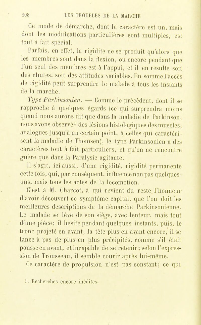 Ce mode de démarche, dont le caractère est un, mais dont les modifications particulières sont multiples, est tout à fait spécial. Parfois, en effet, la rigidité ne se produit qu'alors que les membres sont dans la flexion, ou encore pendant que l'un seul des membres est à l'appui, et il en résulte soit des chutes, soit des attitudes variables. En somme l'accès de rigidité peut surprendre le malade à tous les instants de la marche. Type Parkinsonien. — Comme le précédent, dont il se rapproche à quelques égards (ce qui surprendra moins quand nous aurons dit que dans la maladie de Parkinson, nous avons observé1 des lésions histologiques des muscles, analogues jusqu'à un certain point, à celles qui caractéri- sent la maladie de Thomsen), le type Parkinsonien a des caractères tout à fait particuliers, et qu'on ne rencontre guère que dans la Paralysie agitante. 11 s'agit, ici aussi, d'une rigidité, rigidité permanente cette fois, qui, par conséquent, influence non pas quelques- uns, mais tous les actes de la locomotion. C'est à M. Charcot, à qui revient du reste, l'honneur d'avoir découvert ce symptôme capital, que l'on doit les meilleures descriptions de la démarche Parkinsonienne. Le malade se lève de son siège, avec lenteur, mais tout d'une pièce; il hésite pendant quelques instants, puis, le tronc projeté en avant, la tête plus en avant encore, il se lance à pas de plus en plus précipités, comme s'il était poussé en avant, et incapable de se retenir; selon l'expres- sion de Trousseau, il semble courir après lui-même. Ce caractère de propulsion n'est pas constant; ce qui 1. Recherches encore inédites.