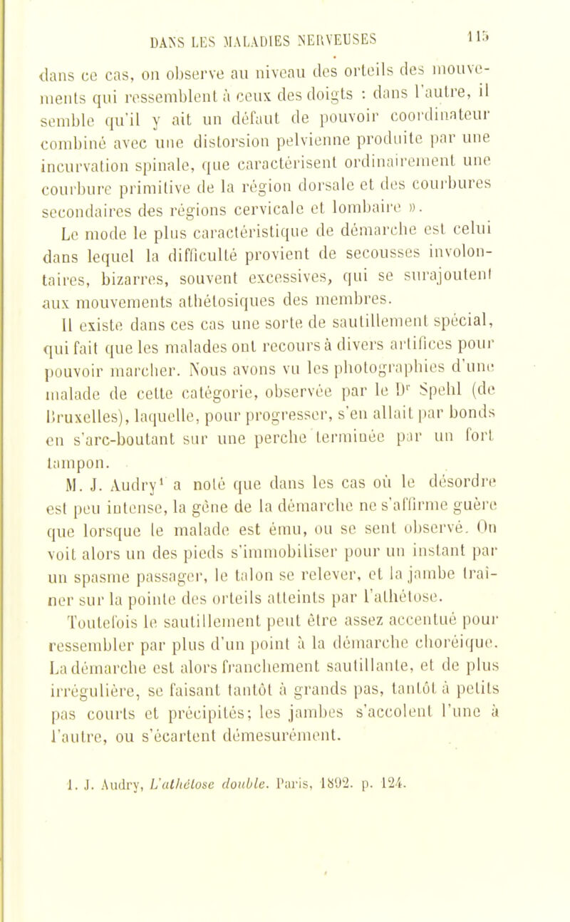 dans ce cas, on observe au niveau des orteils des mouve- ments qui ressemblent à ceux des doigts : dans l'autre, il semble qu'il y ait un défaut de pouvoir coordinateur combiné avec une distorsion pelvienne produite par une incurvation spinale, que caractérisent ordinairement une courbure primitive de la région dorsale et des courbures secondaires des régions cervicale et lombaire ». Le mode le plus caractéristique de démarche est celui dans lequel la difficulté provient de secousses involon- taires, bizarres, souvent excessives, qui se surajoutent aux mouvements athétosiques des membres. 11 existe dans ces cas une sorte de sautillement spécial, qui fait que les malades ont recours à divers artifices pour pouvoir mareber. Nous avons vu les pbotograpbies d'une malade de cette catégorie, observée par le Dr Spehl (de llruxelles), laquelle, pour progresser, s'en allait par bonds en s'arc-boutant sur une perche terminée par un fort tampon. M. J. Audry1 a noté que dans les cas où le désordre est peu intense, la gène de la démarche ne s'affirme guère que lorsque le malade est ému, ou se sent observé, lin voit alors un des pieds s'immobiliser pour un instant par un spasme passager, le talon se relever, et la jambe (rai- ner sur la pointe des orteils atteints par l'athétose. Toutefois le sautillement peut être assez accentué pour ressembler par plus d'un point à la démarche eboréique. La démarche est alors franebement sautillante, et de plus «régulière, se faisant tantôt à grands pas, tantôt à petits pas courts et précipités; les jambes s'accolent l'une à l'autre, ou s'écartent démesurément. 1. J. Audry, L'athclose double. Paris, 1S'J2. p. 124.