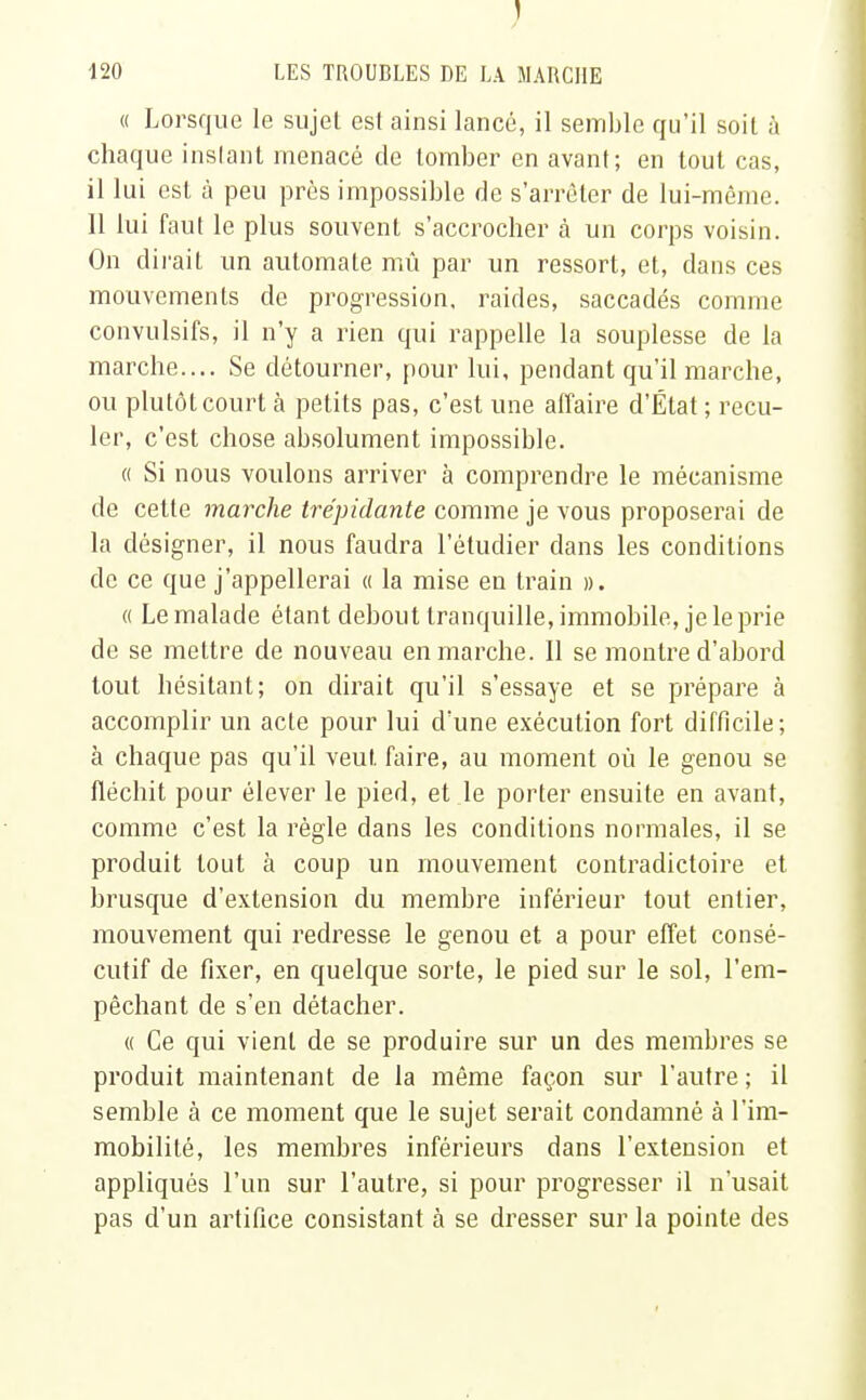 « Lorsque le sujet est ainsi lancé, il semble qu'il soil à chaque instant menacé de tomber en avant; en tout cas, il lui est à peu près impossible rie s'arrêter de lui-môme. 11 lui faut le plus souvent s'accrocher à un corps voisin. On dirait un automate mû par un ressort, et, dans ces mouvements de progression, raides, saccadés comme convulsifs, il n'y a rien qui rappelle la souplesse de la marche.... Se détourner, pour lui, pendant qu'il marche, ou plutôt court à petits pas, c'est une affaire d'État ; recu- ler, c'est chose absolument impossible. « Si nous voulons arriver à comprendre le mécanisme de cette marche trépidante comme je vous proposerai de la désigner, il nous faudra l'étudier dans les conditions de ce que j'appellerai « la mise en train ». « Le malade étant debout tranquille, immobile, je le prie de se mettre de nouveau en marche. 11 se montre d'abord tout hésitant; on dirait qu'il s'essaye et se prépare à accomplir un acte pour lui d'une exécution fort difficile; à chaque pas qu'il veut, faire, au moment où le genou se fléchit pour élever le pied, et le porter ensuite en avant, comme c'est la règle dans les conditions normales, il se produit tout à coup un mouvement contradictoire et brusque d'extension du membre inférieur tout entier, mouvement qui redresse le genou et a pour effet consé- cutif de fixer, en quelque sorte, le pied sur le sol, l'em- pêchant de s'en détacher. « Ce qui vient de se produire sur un des membres se produit maintenant de la même façon sur l'autre ; il semble à ce moment que le sujet serait condamné à l'im- mobilité, les membres inférieurs dans l'extension et appliqués l'un sur l'autre, si pour progresser il n'usait pas d'un artifice consistant à se dresser sur la pointe des