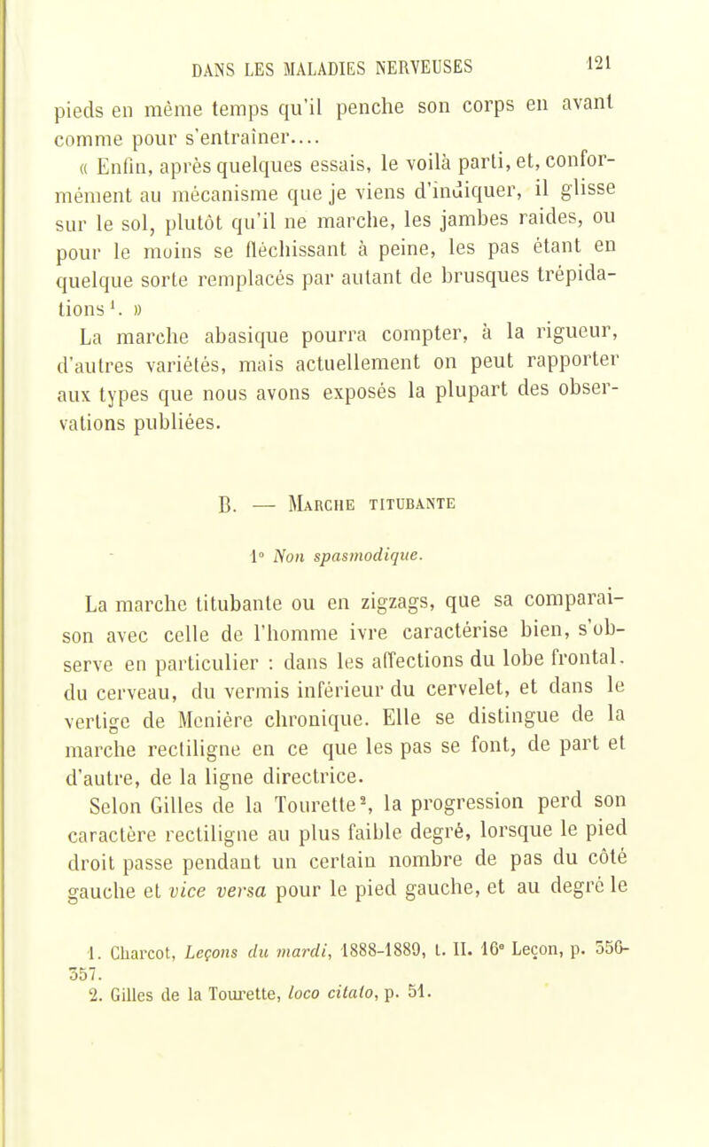 pieds en même temps qu'il penche son corps en avant comme pour s'entraîner.... « Enfin, après quelques essais, le voilà parti, et, confor- mément au mécanisme que je viens d'indiquer, il glisse sur le sol, plutôt qu'il ne marche, les jambes raides, ou pour le moins se fléchissant à peine, les pas étant en quelque sorte remplacés par autant de brusques trépida- tions 1. » La marche abasique pourra compter, à la rigueur, d'autres variétés, mais actuellement on peut rapporter aux types que nous avons exposés la plupart des obser- vations publiées. B. — Marche titubante 1° Non spasmodique. La marche titubante ou en zigzags, que sa comparai- son avec celle de l'homme ivre caractérise bien, s'ob- serve en particulier : dans les affections du lobe frontal, du cerveau, du vermis inférieur du cervelet, et dans le vertige de Mcnière chronique. Elle se distingue de la marche rectiligne en ce que les pas se font, de part et d'autre, de la ligne directrice. Selon Gilles de la Tourette2, la progression perd son caractère rectiligne au plus faible degré, lorsque le pied droit passe pendant un certain nombre de pas du côté gauche et vice versa pour le pied gauche, et au degré le 1. Charcot, Leçons du mardi, 1888-1889, t. II. 16° Leçon, p. 550- 357. 2. Gilles de la Tourette, loco citato, p. 51.