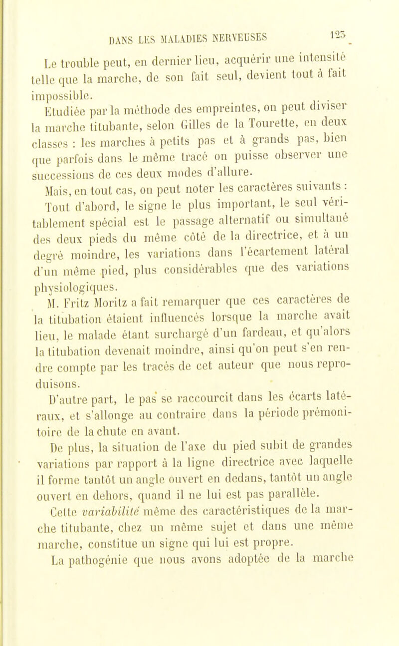 Le trouble peut, en dernier lieu, acquérir une intensité telle que la marche, de son fait seul, devient tout à fait impossible. Etudiée parla méthode des empreintes, on peut diviser la marche titubante, selon Gilles de la Tourette, en deux classes : les marches à petits pas et à grands pas, bien que parfois dans le même tracé on puisse observer une successions de ces deux modes d'allure. Mais, en tout cas, on peut noter les caractères suivants : Tout d'abord, le signe le plus important, le seul véri- tablement spécial est le passage alternatif ou simultané des deux pieds du même côté de la directrice, et à un degré moindre, les variations dans l'écarlement latéral d'un même pied, plus considérables que des variations physiologiques. M. Fritz Moritz a fait remarquer que ces caractères de la titubation étaient influencés lorsque la marche avait lieu, le malade étant surchargé d'un fardeau, et qu'alors la titubation devenait moindre, ainsi qu'on peut s'en ren- dre compte par les tracés de cet auteur que nous repro- duisons. D'autre part, le pas se raccourcit dans les écarts laté- raux, et s'allonge au contraire dans la période prémoni- toire de la chute en avant. De plus, la silualion de l'axe du pied subit de grandes variations par rapport à la ligne directrice avec laquelle il forme tantôt un angle ouvert en dedans, tantôt un angle ouvert en dehors, quand il ne lui est pas parallèle. Celte variabilité même des caractéristiques de la mar- che titubante, chez un môme sujet et dans une même marche, constitue un signe qui lui est propre. La pathogénie que nous avons adoptée de la marche