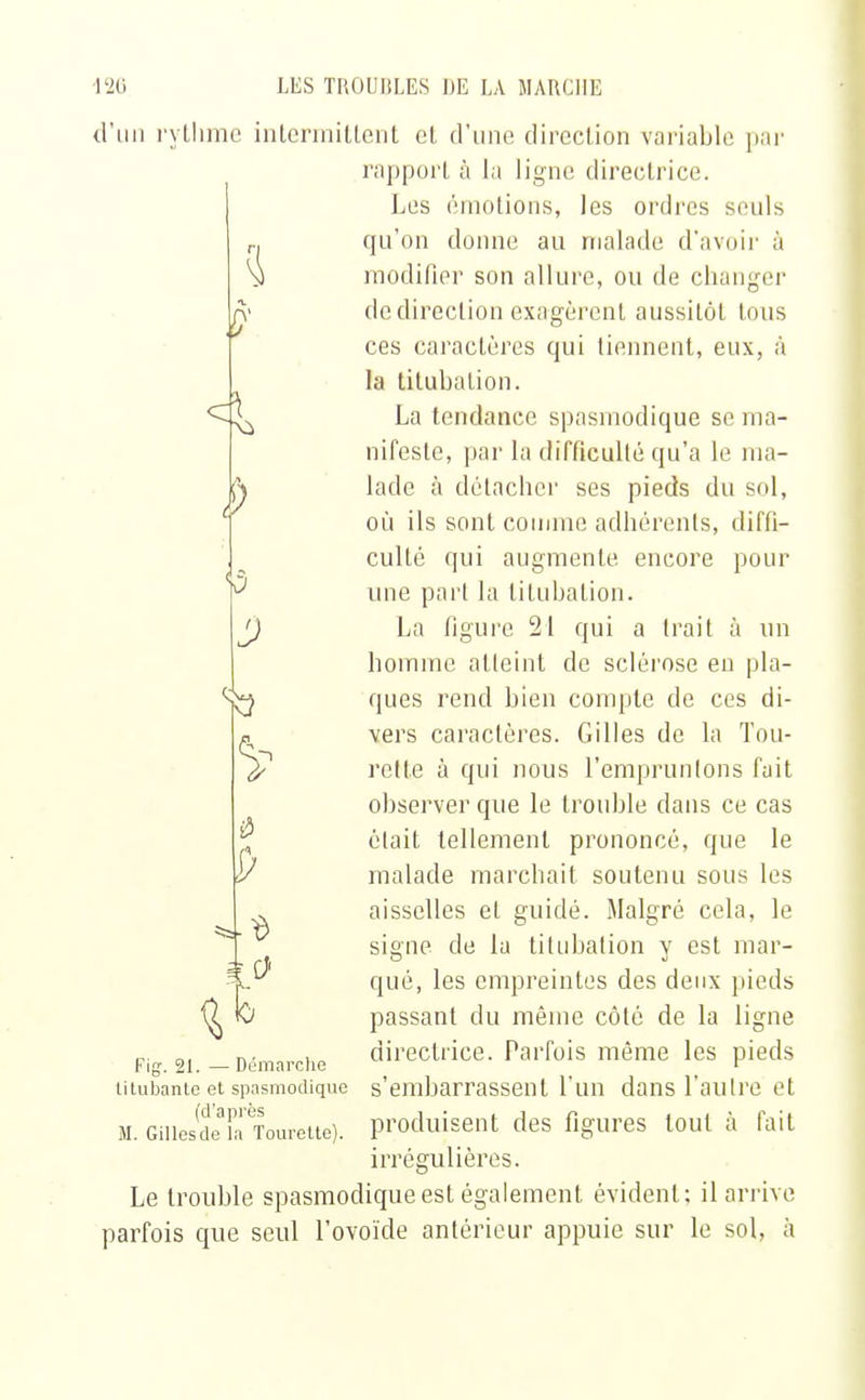 d'un rythme intermittent cl d'une direction variable par rapport à la ligne directrice. Les émotions, les ordres seuls qu'on donne au malade d'avoir à modifier son allure, ou de changer de direction exagèrent aussitôt tous ces caractères qui tiennent, eux, à la titubalion. La tendance spasmodique se ma- nifeste, par la difficulté qu'a le ma- lade à détacher ses pieds du sol, où ils sont comme adhérents, diffi- culté qui augmente encore pour une part la titubalion. La figure 21 qui a trait à un homme atteint de sclérose eu pla- ques rend bien compte de ces di- vers caractères. Gilles de la Tou- relle à qui nous l'empruntons fait observer que le trouble dans ce cas était tellement prononcé, que le malade marchait soutenu sous les aisselles et guidé. Malgré cela, le signe de la titubalion y est mar- qué, les empreintes des deux pieds passant du même côté de la ligne directrice. Parfois même les pieds s'embarrassent l'un dansl'aulre et produisent des figures tout à fait irrégulières. Le trouble spasmodique est également évident; il arrive parfois que seul l'ovoïde antérieur appuie sur le sol, à D ta S» u> ko X Fig\ 21. — Démarche titubante et spasmodique (d'après M. Gillesde la Tourette).