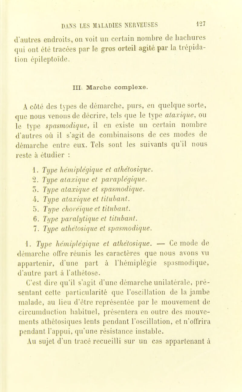 d'autres endroits, on voit un certain nombre de hachures qui ont été tracées par le gros orteil agité par la trépida- tion épileptoïde. III. Marche complexe. A côté des types de démarche, purs, en quelque sorte, que nous venons de décrire, tels que le type ataxique, ou le type spasmodique, il en existe un certain nombre d'autres où il s'agit de combinaisons de ces modes de démarche entre eux. Tels sont les suivants qu'il nous reste à étudier : 1. Type hémiplégique et athétosiquc. 2. Type ataxique et paraplégique. 5. Type ataxique et spasmodique. 4. Type ataxique et titubant. 5. Type choréique et titubant. 6. Type paralytique et titubant. 7. Type athétosique et spasmodique. 1. Type hémiplégique et athétosique. — Ce mode de démarche offre réunis les caractères que nous avons vu appartenir, d'une part à l'hémiplégie spnsmodique, d'autre part à l'athétose. C'est dire qu'il s'agit d'une démarche unilatérale, pré- sentant cette particularité que l'oscillation de la jambe malade, au lieu d'être représentée par le mouvement de circumchiction habituel, présentera en outre des mouve- ments alhétosiques lents pendant l'oscillation, et n'offrira pendant l'appui, qu'une résistance instable. Au sujet d'un tracé recueilli sur un cas appartenant à