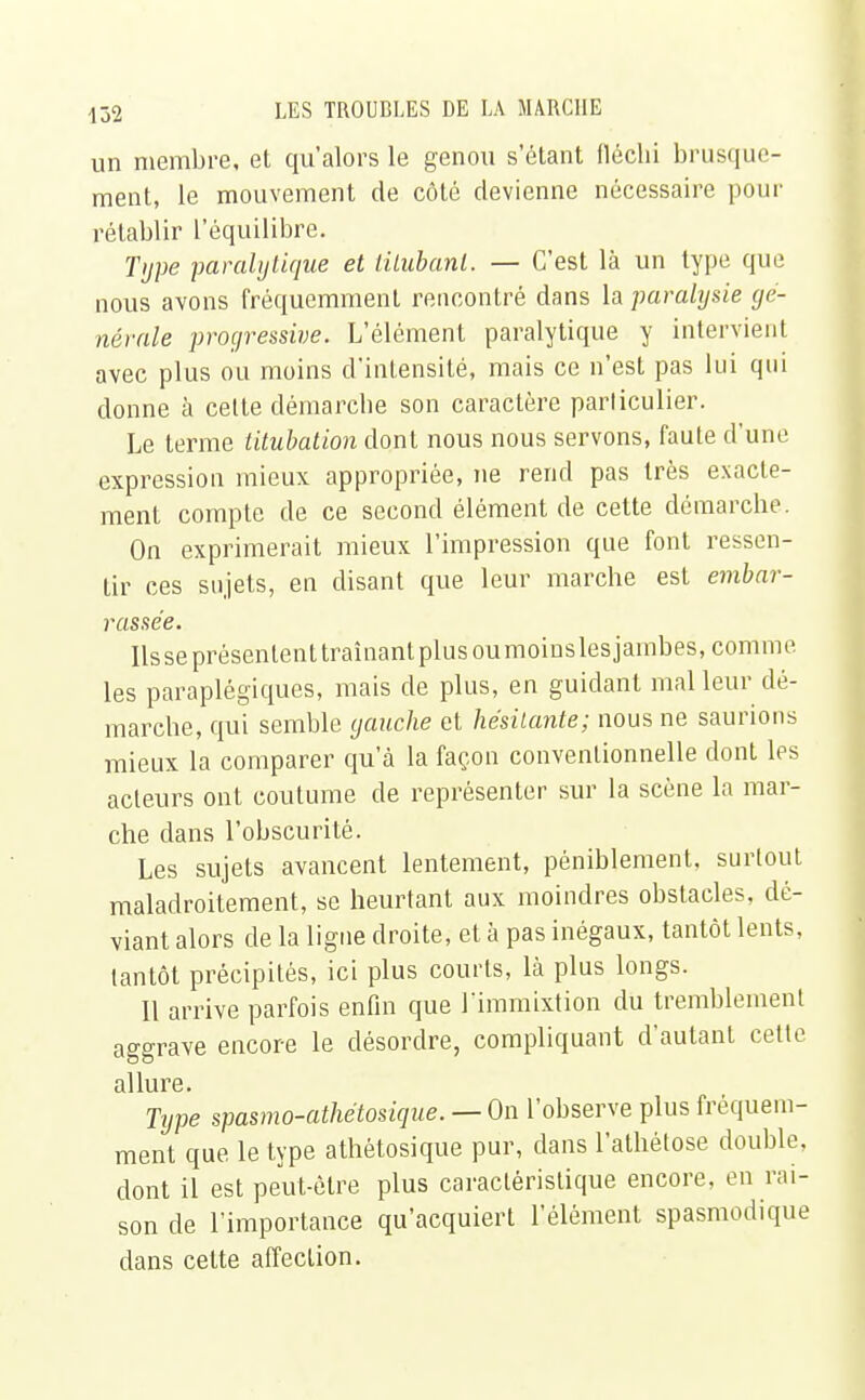 un membre, et qu'alors le genou s'étant fléchi brusque- ment, le mouvement de côté devienne nécessaire pour rétablir l'équilibre. Type paralytique et titubant. — C'est là un type que nous avons fréquemment rencontré dans la paralysie gé- nérale progressive. L'élément paralytique y intervient avec plus ou moins d'intensité, mais ce n'est pas lui qui donne à cette démarche son caractère parliculier. Le terme titubation dont nous nous servons, faute d'une expression mieux appropriée, ne rend pas très exacte- ment compte de ce second élément de cette démarche. On exprimerait mieux l'impression que font ressen- tir ces sujets, en disant que leur marche est embar- rassée. lisse présentent traînant plus oumoinslesjambes, comme les paraplégiques, mais de plus, en guidant mal leur dé- marche, qui semble gauche et hésitante; nous ne saurions mieux la comparer qu'à la façon conventionnelle dont les acteurs ont coutume de représenter sur la scène la mar- che dans l'obscurité. Les sujets avancent lentement, péniblement, surtout maladroitement, se heurtant aux moindres obstacles, dé- viant alors de la ligne droite, et à pas inégaux, tantôt lents, tantôt précipités, ici plus courts, là plus longs. 11 arrive parfois enfin que l'immixtion du tremblement aggrave encore le désordre, compliquant d'autant cette allure. Type spasmo-athétosique.— On l'observe plus fréquem- ment que le type athétosique pur, dans l'athétose double, dont il est peut-être plus caractéristique encore, en rai- son de l'importance qu'acquiert l'élément spasmodique dans cette affection.
