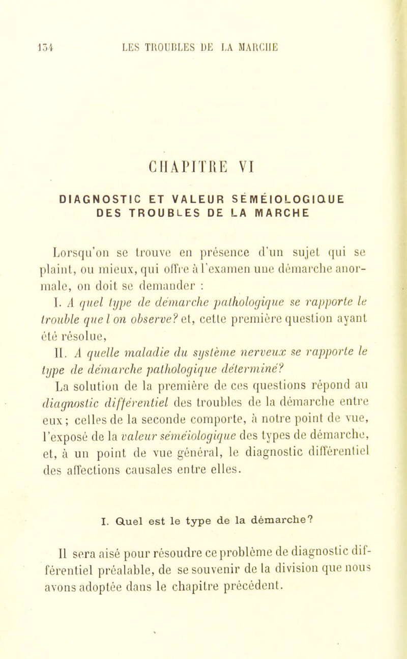 CHAPITRE VI DIAGNOSTIC ET VALEUR S É IYI ÉIOLOGIQ U E DES TROUBLES DE LA MARCHE Lorsqu'on se trouve en présence d'un sujet qui se plaint, ou mieux, qui offre à l'examen une démarche anor- male, on doit se demander : I. A quel type de démarche pathologique se rapporte le trouble que l on observe? et, cette première question ayant été résolue, II. A quelle maladie du système nerveux se rapporte le type de démarche pathologique déterminé? La solution de la première de ces questions répond au diagnostic différentiel des troubles de la démarche entre eux; celles de la seconde comporte, à notre point de vue, l'exposé de la valeur séméiologique des types de démarche, et, à un point de vue général, le diagnostic différentiel des affections causales entre elles. I. Quel est le type de la démarche? Il sera aisé pour résoudre ce problème de diagnostic dif- férentiel préalable, de se souvenir de la division que nous avons adoptée dans le chapitre précédent.