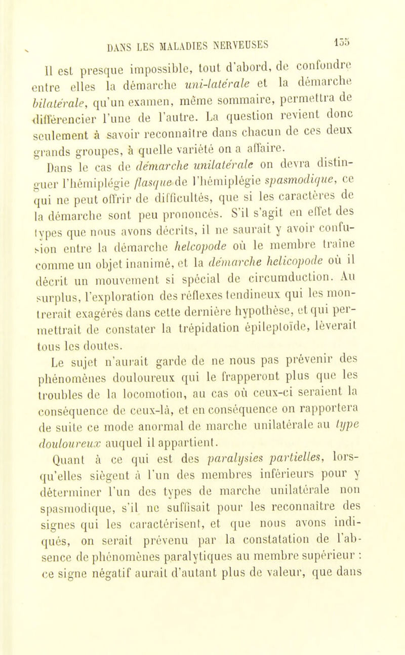 Il est presque impossible, tout, d'abord, de confondre entre elles la démarche uni-latérale et la démarche bilatérale, qu'un examen, même sommaire, permettra de différencier l'une de l'autre. La question revient donc seulement à savoir reconnaître dans chacun de ces deux grands groupes, à quelle variété on a affaire. Dans le cas de démarche unilatérale on devra distin- guer l'hémiplégie flasque de l'hémiplégie spasmodique, ce qui ne peut offrir de difficultés, que si les caractères de la démarche sont peu prononcés. S'il s'agit en effet des lypes que nmis avons décrits, il ne saurait y avoir confu- sion entre la démarche helcopode où le membre traîne comme un objet inanimé, et la démarche helicopode où il décrit un mouvement si spécial de circumducLion. Au surplus, l'exploration des réflexes tendineux qui les mon- trerait exagérés dans celte dernière hypothèse, et qui per- mettrait de constater la trépidation épileploïde, lèverait tous les doutes. Le sujet n'aurait garde de ne nous pas prévenir des phénomènes douloureux qui le frapperont plus que les troubles de la locomotion, au cas où ceux-ci seraient la conséquence de ceux-là, et en conséquence on rapportera de suite ce mode anormal de marche unilatérale au type douloureux auquel il appartient. Quant à ce qui est des paralysies partielles, lors- qu'elles siègent à l'un des membres inférieurs pour y déterminer l'un des types de marche unilatérale non spasmodique, s'il ne suffisait pour les reconnaître des signes qui les caractérisent, et que nous avons indi- qués, on serait prévenu par la constatation de l'ab- sence de phénomènes paralytiques au membre supérieur : ce signe négatif aurait d'autant plus de valeur, que dans