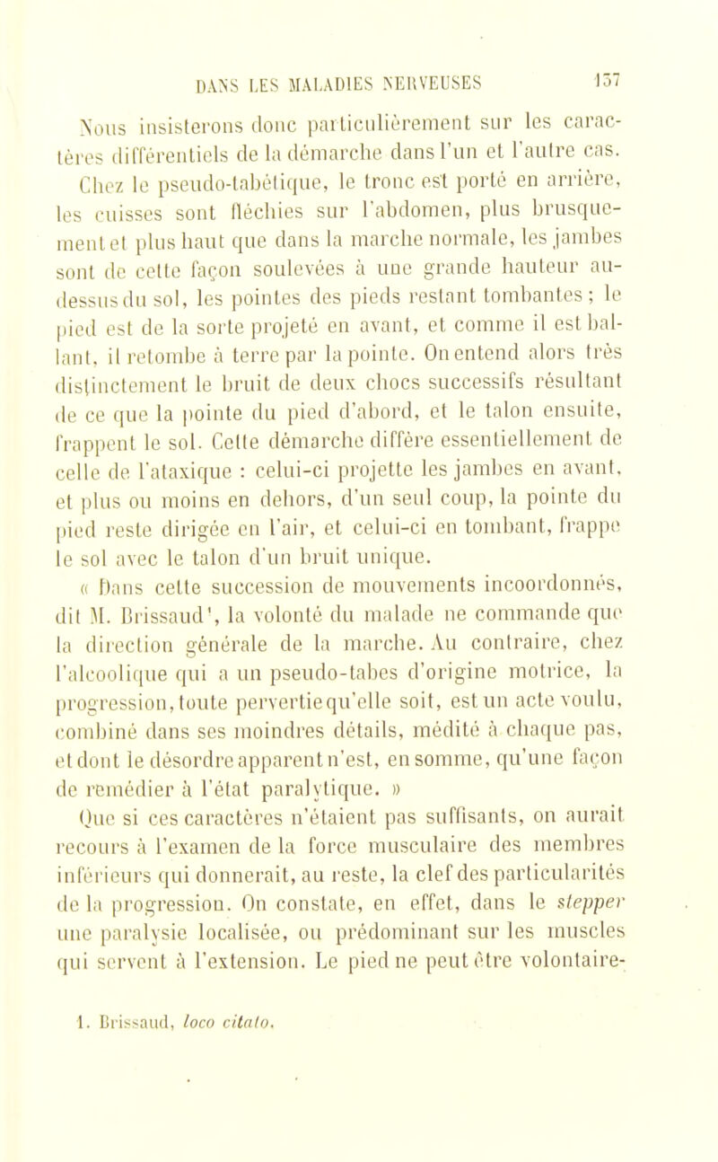 Nous insisterons donc particulièrement sur les carac- tères différentiels de la démarche dans l'un et l'autre cas. Chez le pseudo-tabétique, le tronc est porté en arrière, les cuisses sont fléchies sur l'abdomen, plus brusque- ment et plus haut que clans la marche normale, les jambes sont de celte façon soulevées à une grande hauteur au- dessus du sol, les pointes des pieds restant tombantes; le pied est de la sorte projeté en avant, et comme il est bal- lant, il retombe à terre par la pointe. On entend alors très distinctement le bruit de deux chocs successifs résultant de ce que la pointe du pied d'abord, et le talon ensuite, frappent le sol. Cette démarche diffère essentiellement de celle de l'ataxique : celui-ci projette les jambes en avant, et plus ou moins en dehors, d'un seul coup, la pointe du pied reste dirigée en l'air, et celui-ci en tombant, frappe le sol avec le talon d'un bruit unique. « Dans cette succession de mouvements incoordonnés, dit M. Brissaud', la volonté du malade ne commande que la direction générale de la marche. Au contraire, chez l'alcoolique qui a un pseudo-tabes d'origine motrice, la progression, toute pervertie qu'elle soit, est un acte voulu, combiné dans ses moindres détails, médité à chaque pas, et dont le désordre apparent n'est, en somme, qu'une façon de remédier à l'état paralytique. » Que si ces caractères n'étaient pas suffisants, on aurait recours à l'examen de la force musculaire des membres inférieurs qui donnerait, au reste, la clef des particularités de la progression. On constate, en effet, dans le slepper une paralysie localisée, ou prédominant sur les muscles qui servent à l'extension. Le pied ne peut être volontaire- 1. Brissaud, loco citalo.