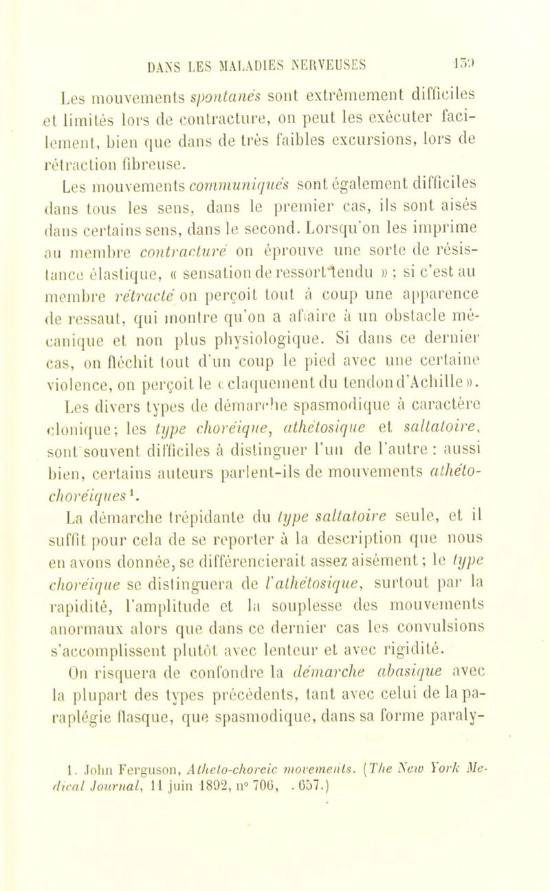 Les mouvements spontanés sont extrêmement difficiles et limités lors de contracture, on peut les exécuter faci- lement, bien que dans de très faibles excursions, lors de rétraction fibreuse. Les mouvements communiqués sont également difficiles dans tous les sens, dans le premier cas, ils sont aisés dans certains sens, dans le second. Lorsqu'on les imprime au membre contracture on éprouve une sorte de résis- tance élastique, « sensation de ressorftendu » ; si c'est au membre rétracté on perçoit tout à coup une apparence de ressaut, qui montre qu'on a afiaire à un obstacle mé- canique et non plus physiologique. Si dans ce dernier cas, on fléchit tout d'un coup le pied avec une certaine violence, on perçoit le c claquement du tendon d'Achille». Les divers types de démarche spasmodique à caractère donique; les type choréique, athétosique et saltatoire, sont souvent difficiles à distinguer l'un de l'autre: aussi bien, certains auteurs parlent-ils de mouvements alhéto- choréiques1. La démarche trépidante du type saltatoire seule, et il suffit pour cela de se reporter à la description que nous en avons donnée, se différencierait assez aisément ; le type choréique se distinguera de /'athétosique, surtout par la rapidité, l'amplitude et la souplesse des mouvements anormaux alors que dans ce dernier cas les convulsions s'accomplissent plutôt avec lenteur et avec rigidité. On risquera de confondre la démarche ahasique avec la plupart des types précédents, tant avec celui de la pa- raplégie fiasque, que spasmodique, clans sa forme paraly- l. John Ferguson, Alkelo-choreic movemeiits. [The New York Mé- dical Journal, il juin 1892, n° 700, . 057.)