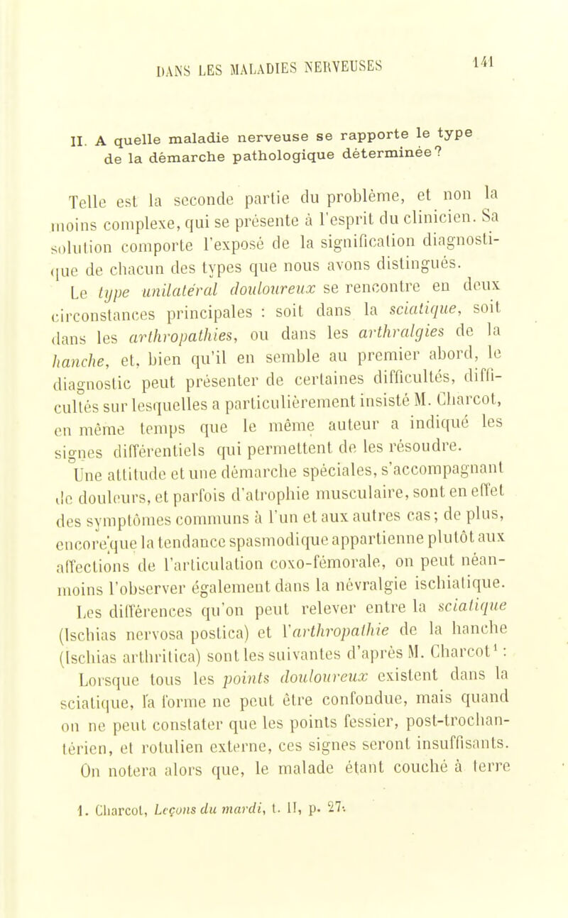 II. A quelle maladie nerveuse se rapporte le type de la démarche pathologique déterminée? Telle est la seconde partie du problème, et non la moins complexe, qui se présente à l'esprit du clinicien. Sa solution comporte l'exposé de la signification diagnosti- que de chacun des types que nous avons distingués. Le type unilatéral douloureux se rencontre en deux circonstances principales : soit dans la sciatique, soit dans les arthropathies, ou clans les arthralgies de la hanche, et, bien qu'il en semble au premier abord, le diagnostic peut présenter de certaines difficultés, diffi- cultés sur lesquelles a particulièrement insisté M. Charcot, en même temps que le même auteur a indiqué les signes différentiels qui permettent de les résoudre. °Une attitude et une démarche spéciales, s'accompagnanl de douleurs, et parfois d'atrophie musculaire, sont en effet des symptômes communs à l'un et aux autres cas ; de plus, encore'.que la tendance spasmodique appartienne plutôt aux affections de l'articulation coxo-fémorale, on peut néan- moins l'observer également dans la névralgie ischiatique. Les différences qu'on peut relever entre la sciatique (Ischias nervosa postica) et Y arlhr opaline de la hanche (Ischias arthritica) sont les suivantes d'après M. Charcot1 : Lorsque tous les points douloureux existent clans la sciatique, l'a forme ne peut être confondue, mais quand on ne peut constater que les points fessier, post-trochan- térien, et rotulien externe, ces signes seront insuffisants. On noiera alors que, le malade étant couché à terre 1. Charcot, Leçons du mardi, t. II, p. 27-.
