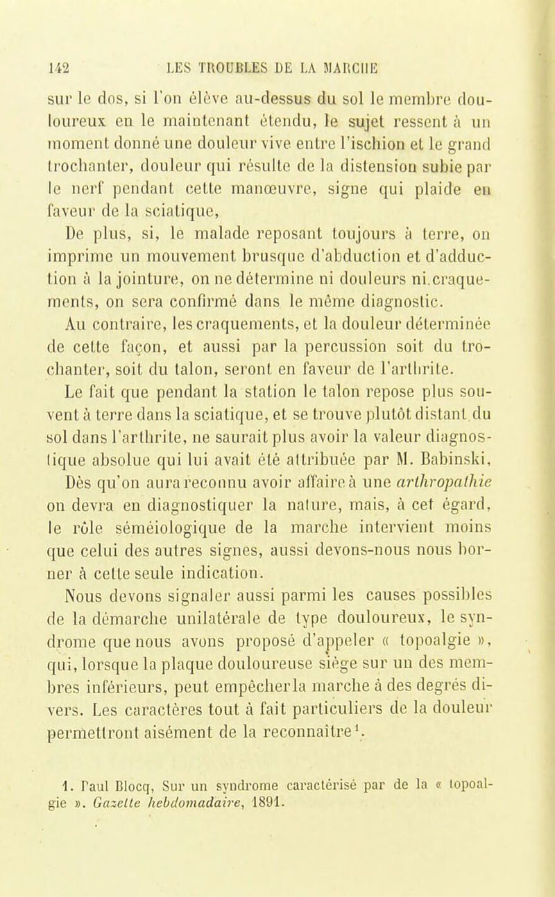 sur le dos, si l'on élève au-dessus du sol le membre dou- loureux en le maintenant étendu, le sujet ressent à un moment donné une douleur vive entre l'ischion et le grand trochanter, douleur qui résulte de la distension subie par le nerf pendant celte manœuvre, signe qui plaide en faveur de la sciatique, De plus, si, le malade reposant toujours à terre, on imprime un mouvement brusque d'abduction et d'adduc- tion à la jointure, on ne détermine ni douleurs ni.craque- ments, on sera confirmé dans le même diagnostic. Au contraire, les craquements, et la douleur déterminée de cette façon, et aussi par la percussion soit du tro- chanter, soit du talon, seront en faveur de l'arthrite. Le fait que pendant la stalion le talon repose plus sou- vent à terre dans la sciatique, et se trouve plutôt distant du sol dans l'arthrite, ne saurait plus avoir la valeur diagnos- tique absolue qui lui avait été attribuée par M. Babinski, Dès qu'on aura reconnu avoir affaire à une arthropalhie on devra en diagnostiquer la nature, mais, à cet égard, le rôle séméiologique de la marche intervient moins que celui des autres signes, aussi devons-nous nous bor- ner à cette seule indication. Nous devons signaler aussi parmi les causes possibles de la démarche unilatérale de type douloureux, le syn- drome que nous avons proposé d'appeler « topoalgie », qui, lorsque la plaque douloureuse siège sur uu des mem- bres inférieurs, peut empêcher la marche à des degrés di- vers. Les caractères tout à fait particuliers de la douleur permettront aisément de la reconnaître1. 1. Taul Blocq, Sur un syndrome caractérisé par de la « topoal- gie ». Gazelle hebdomadaire, 1891.