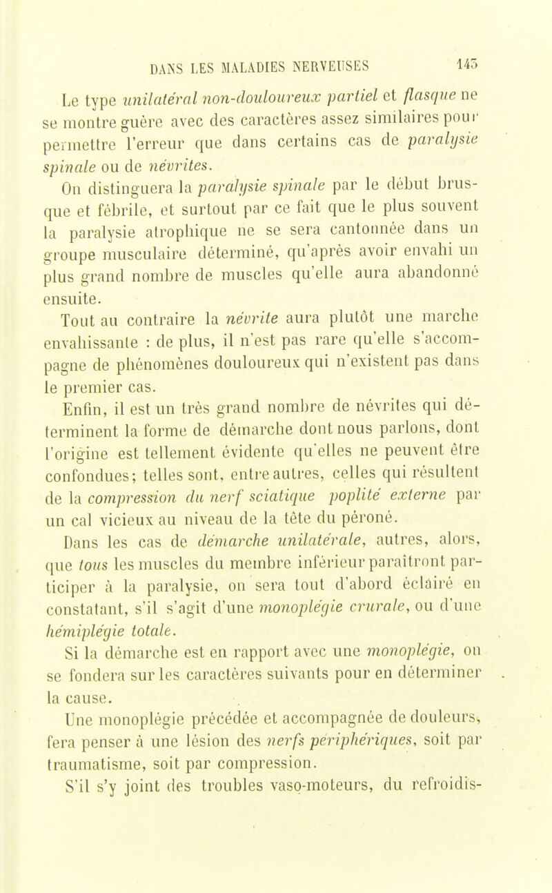 Le type unilatéral non-douloureux partiel et flasque ne se montre guère avec des caractères assez similaires pour permettre l'erreur que clans certains cas de paralysie spinale ou de névrites. On distinguera la paralysie spinale par le début brus- que et fébrile, et surtout par ce fait que le plus souvent la paralysie atrophique ne se sera cantonnée dans un groupe musculaire déterminé, qu'après avoir envahi un plus grand nombre de muscles qu'elle aura abandonné ensuite. Tout au contraire la névrite aura plutôt une marche envahissante : de plus, il n'est pas rare qu'elle s'accom- pagne de phénomènes douloureux qui n'existent pas dans le premier cas. Enfin, il est un très grand nombre de névrites qui dé- terminent la forme de démarche dont nous parlons, dont l'origine est tellement évidente qu'elles ne peuvent être confondues; telles sont, entre autres, celles qui résultent de la compression du nerf sciatique poplité externe par un cal vicieux au niveau de la tête du péroné. Dans les cas de démarche unilatérale, autres, alors, que tous les muscles du membre inférieur paraîtront par- ticiper à la paralysie, on sera tout d'abord éclairé en constatant, s'il s'agit d'une monoplégie crurale, ou d'une hémiplégie totale. Si la démarche est en rapport avec une monoplégie, on se fondera sur les caractères suivants pour en déterminer la cause. Une monoplégie précédée et accompagnée de douleurs, fera penser à une lésion des nerfs périphériques, soit par traumatisme, soit par compression. S'il s'y joint des troubles vaso-moteurs, du refroidis-