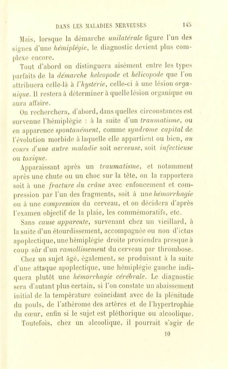 Mais, lorsque la démarche unilatérale figure l'un des signes d'une hémiplégie, le diagnostic devient plus com- plexe encore. Tout d'abord on distinguera aisément entre les types parfaits de la démarche helcopode et hélicopode que l'on attribuera celle-là à l'hystérie, celle-ci à une lésion orga- nique. Il restera à déterminer à quelle lésion organique on aura affaire. On recherchera, d'abord, dans quelles circonstances est survenue l'hémiplégie : à la suite d'un traumatisme, ou en apparence spontanément, comme syndrome capital de l'évolution morbide à laquelle elle appartient ou bien, au cours d'une autre maladie soit nerveuse, soit infectieuse ou toxique. Apparaissant après un traumatisme, et notamment après une chute ou un choc sur la tête, on la rapportera soit à une fracture du crâne avec enfoncement et com- pression par l'un des fragments, soit à une hémorrhagie ou cà une compression du cerveau, et on décidera d'après l'examen objectif de la plaie, les commémoratifs, etc. Sans cause apparente, survenant chez un vieillard, à la suite d'un étourclissement, accompagnée ou non d'ictus apoplectique, une hémiplégie droite proviendra presque à coup sûr d'un ramollissement du cerveau par thrombose. Chez un sujet âgé, également, se produisant à la suite d'une attaque apoplectique, une hémiplégie gauche indi- quera plutôt une hémorrhagie cérébrale. Le diagnostic sera d'autant plus certain, si l'on constate un abaissement initial de la température coïncidant avec de la plénitude du pouls, de l'athérome des artères et de l'hypertrophie du cœur, enfin si le sujet est pléthorique ou alcoolique. Toutefois, chez un alcoolique, il pourrait s'agir de 10