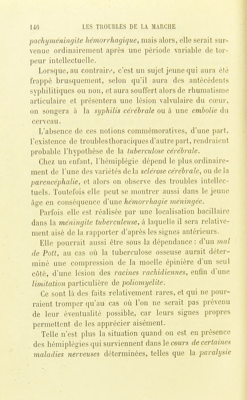 paehyméningile hémorrhagique, mais alors, elle serail sur- venue ordinairement après une période variable de tor- peur intellectuelle. Lorsque.au contraire, c'est un sujet jeune qui aura été frappé brusquement, selon qu'il aura des antécédents syphilitiques ou non, et aura souffert alors de rhumatisme articulaire et présentera une lésion valvulaire du cœur, on songera à la syphilis cérébrale ou à une embolie du cerveau. L'absence de ces notions commémoratives, d'une part, l'existence de troubles thoraciques d'autre part, rendraient probable l'hypothèse de la tuberculose cérébrale. Chez un enfant, l'hémiplégie dépend le plus ordinaire- ment de l'une des variétés de la sclérose cérébrale, ou de la parencéphalie, et alors on observe des troubles intellec- tuels. Toutefois elle peut se montrer aussi dans le jeune âge en conséquence d'une hémorrhagie méningée. Parfois elle est réalisée par une localisation bacillaire dans la méningite tuberculeuse, à laquelle il sera relative- ment aisé de la rapporter d'après les signes antérieurs. Elle pourrait aussi être sous-la dépendance: d'un mal de Pott, au cas où la tuberculose osseuse aurait déter- miné une compression de la moelle épinière d'un seul côté, d'une lésion des tacines rachidiennes, enfin d'une limitation particulière de poliomyélite. Ce sont là des faits relativement rares, et qui ne pour- raient tromper qu'au cas où l'on ne serait pas prévenu de leur éventualité possible., car leurs signes propres permettent de les apprécier aisément. Telle n'est plus la situation quand on est en présence des hémiplégies qui surviennent dans le cours de certaines maladies nerveuses déterminées, telles que la paralysie