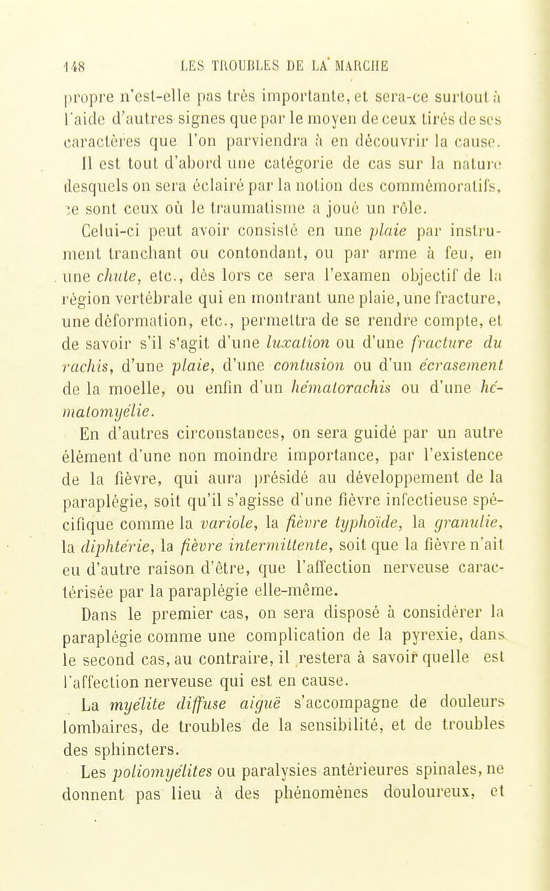 propre n'esl-elle pas très importante, et sera-ce surtout à l'aide d'autres signes que par le moyen de ceux tirés de si s caractères que l'on parviendra à en découvrir la cause. 11 est tout d'abord une catégorie de cas sur la nature desquels on sera éclairé par la notion des commémoratifs, :e sont ceux où le traumatisme a joué un rôle. Celui-ci peut avoir consisté en une plaie par instru- ment tranchant ou contondant, ou par arme à feu, en une chute, etc., dès lors ce sera l'examen objectif de la région vertébrale qui en montrant une plaie, une fracture, une déformation, etc., permettra de se rendre compte, et de savoir s'il s'agit d'une luxation ou d'une fracture du rachis, d'une plaie, d'une contusion ou d'un écrasement de la moelle, ou enfin d'un he'malorachis ou d'une hc- malomyélie. En d'autres circonstances, on sera guidé par un autre élément d'une non moindre importance, par l'existence de la fièvre, qui aura présidé au développement de la paraplégie, soit qu'il s'agisse d'une fièvre infectieuse spé- cifique comme la variole, la fièvre typhoïde, la granulie, la diphtérie, la fièvre intermittente, soit que la fièvre n'ait eu d'autre raison d'être, que l'affection nerveuse carac- térisée par la paraplégie elle-même. Dans le premier cas, on sera disposé à considérer la paraplégie comme une complication de la pyrexie, dans le second cas, au contraire, il restera à savoir quelle est l'affecLion nerveuse qui est en cause. La myélite diffuse aiguë s'accompagne de douleurs lombaires, de troubles de la sensibilité, et de troubles des sphincters. Les poliomyélites ou paralysies antérieures spinales, ne donnent pas lieu à des phénomènes douloureux, et