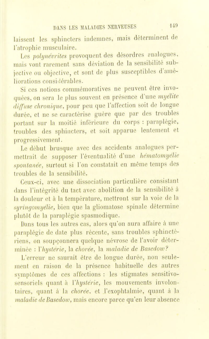 laissent les sphincters indemnes, mais déterminent de l'atrophie musculaire. Les polynévrites provoquent des désordres analogues, mais vont rarement sans déviation de la sensibilité sub- jective ou objective, et sont de plus susceptibles d'amé- liorations considérables. Si ces notions commémoratives ne peuvent être invo- quées, on sera le plus souvent en présence d'une myélite diffuse chronique, pour peu que l'affection soit de longue durée, et ne se caractérise guère que par des troubles portant sur la moitié inférieure du corps : paraplégie, troubles des sphincters, et soit apparue lentement et progressivement. Le début brusque avec des accidents analogues per- mettrait de supposer l'éventualité d'une hématomyélie spontanée, surtout si l'on constatait en même temps des troubles de la sensibilité. Ceux-ci, avec une dissociation particulière consistant dans l'intégrité du tact avec abolition de la sensibilité à la douleur et à la température, mettront sur la voie de la syringomyélie, bien que la gliomatose spinale détermine plutôt de la paraplégie spasmodique. Dans tous les autres cas, alors qu'on aura affaire à une paraplégie de date plus récente, sans troubles sphincté- riens, on soupçonnera quelque névrose de l'avoir déter- minée : l'hystérie, la chorée, la maladie de Basedow? L'erreur ne saurait être de longue durée, non seule- ment en raison de la présence habituelle des autres symptômes de ces affections : les stigmates sensitivo- sensoriels quant à l'hystérie, les mouvements involon- taires, quant à la chorée. et Texophtalmie, quant à la maladie de Basedow, mais encore parce qu'en leur absence