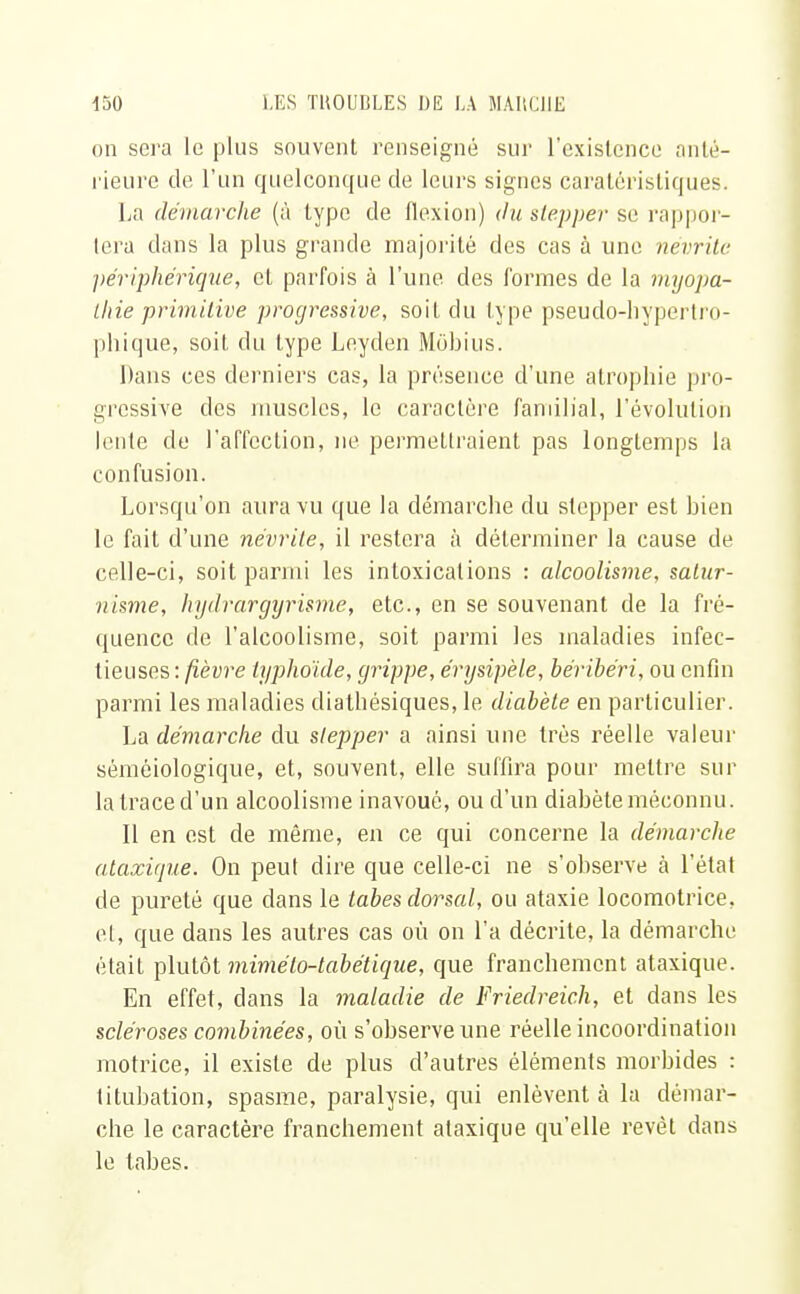 on sera le plus souvent renseigné sur l'existence anté- rieure de l'un quelconque de leurs signes caraléristiques. La démarche (à type de flexion) du slepper se rappor- tera clans la plus grande majorité des cas à une névrite périphérique, cl parfois à l'une des formes de la myopa- thie primitive progressive, soit du type pseudo-hypertro- phique, soit du type Leyden Môbius. Dans ces derniers cas, la présence d'une atrophie pro- gressive des muscles, le caractère familial, l'évolution lente de l'affection, ne permettraient pas longtemps la confusion. Lorsqu'on aura vu que la démarche du stopper est bien le fait d'une névrite, il restera à déterminer la cause de celle-ci, soit parmi les intoxications : alcoolisme, satur- nisme, hydrargyrïsme, etc., en se souvenant de la fré- quence de l'alcoolisme, soit parmi les maladies infec- tieuses: fièvre typhoïde, grippe, érysipèle, béribéri, ou enfin parmi les maladies diathésiques, le diabète en particulier. La démarche du slepper a ainsi une très réelle valeur séméiologique, et, souvent, elle suffira pour mettre sur la trace d'un alcoolisme inavoué, ou d'un diabète méconnu. Il en est de même, en ce qui concerne la démarcJie ataxique. On peul dire que celle-ci ne s'observe cà l'état de pureté que dans le tabès dorsal, ou ataxie locomotrice, et, que dans les autres cas où on l'a décrite, la démarche était plutôt mimélo-tabétique, que franchement ataxique. En effet, dans la maladie de Friedreich, et dans les scléroses combinées, où s'observe une réelle incoordination motrice, il existe de plus d'autres éléments morhides : titubation, spasme, paralysie, qui enlèvent à la démar- che le caractère franchement ataxique qu'elle revêt dans le tabès.