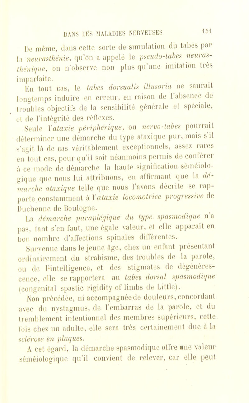 De même, dans celte sorte de simulation du tabès par la neurasthénie, qu'on a appelé le pseudo-tabes neuras- thénique, on n'observe, non plus qu'une imitation très imparfaite. En tout cas, le tabès dorsualis illusoria ne saurait longtemps induire en erreur, en raison de l'absence de (roubles objectifs de la sensibilité générale et spéciale, et de l'intégrité des réflexes. Seule Vataxie périphérique, ou nervo-tabes pourrait déterminer une démarebe du type ataxique pur, mais s'il s'agit là de cas véritablement exceptionnels, assez rares en tout cas, pour qu'il soit néanmoins permis de conférer à ce mode de démarebe la haute signification séméiolo- gique que nous lui attribuons, en affirmant que la dé- marche ataxique telle que nous l'avons décrite se rap- porte constamment à Vataxie locomotrice progressive de Ducbenne de Boulogne. La démarche paraplégique du type spasmodique n'a pas. tant s'en faut, une égale valeur, et elle apparaît en bon nombre d'affections spinales différentes. Survenue dans le jeune âge, cbez un enfant présentant ordinairement du strabisme, des troubles de la parole, nu de bintelligence, et des stigmales de dégénéres- cence, elle se rapportera au tabès dorsal spasmodique (congénital spastic rigidity of limbs de Little). Non précédée, ni accompagnée de douleurs, concordant avec du nystagmus, de l'embarras de la parole, et du tremblement intentionnel des membres supérieurs, celte lois cbez un adulte, elle sera très certainement due à la sclérose en plaques. \ cet égard, la démarche spasmodique offre »ne valeur séméiologique qu'il convient de relever, car elle peut
