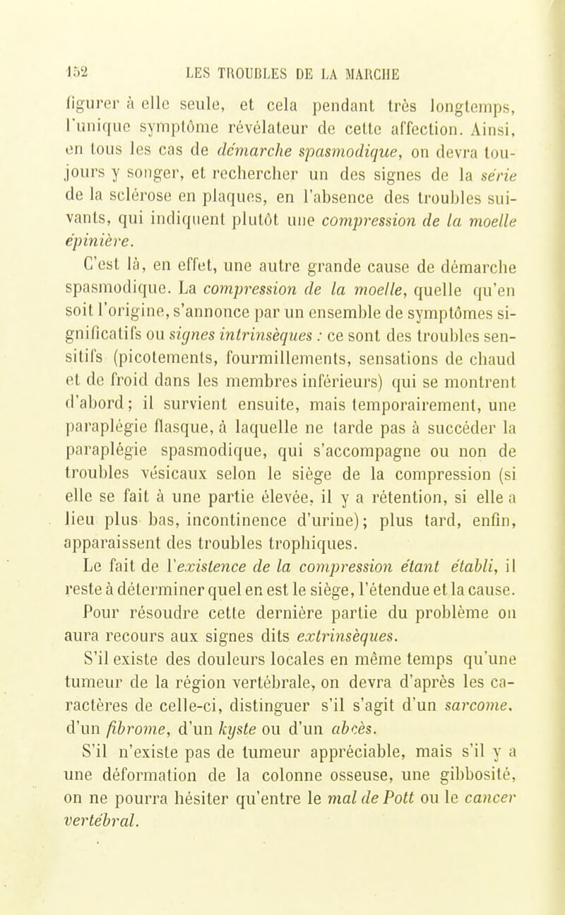 figurer à elle seule, et cela pendant très longtemps, 1 unique symptôme révélateur de cette affection. Ainsi, en tous les cas de démarche spasmodique, on devra tou- jours y songer, et rechercher un des signes de la série de la sclérose en plaques, en l'absence des troubles sui- vants, qui indiquent plutôt une compression de la moelle épinière. C'est là, en effet, une autre grande cause de démarche spasmodique. La compression de la moelle, quelle qu'en soit l'origine, s'annonce par un ensemble de symptômes si- gnificatifs ou signes intrinsèques : ce sont des troubles sen- sitifs (picotements, fourmillements, sensations de chaud eL de froid dans les membres inférieurs) qui se montrent d'abord ; il survient ensuite, mais temporairement, une paraplégie flasque, à laquelle ne larde pas à succéder la paraplégie spasmodique, qui s'accompagne ou non de troubles vésicaux selon le siège de la compression (si elle se fait à une partie élevée, il y a rétention, si elle a lieu plus bas, incontinence d'urine); plus tard, enfin, apparaissent des troubles trophiques. Le fait de Y existence de la compression étant établi, il reste à déterminer quel en est le siège, l'étendue et la cause. Pour résoudre cette dernière partie du problème on aura recours aux signes dits extrinsèques. S'il existe des douleurs locales en même temps qu'une tumeur de la région vertébrale, on devra d'après les ca- ractères de celle-ci, distinguer s'il s'agit d'un sarcome. d'un fibrome, d'un kyste ou d'un abcès. S'il n'existe pas de tumeur appréciable, mais s'il y a une déformation de la colonne osseuse, une gibbosité, on ne pourra hésiter qu'entre le mal de Pott ou le cancer vertébral.