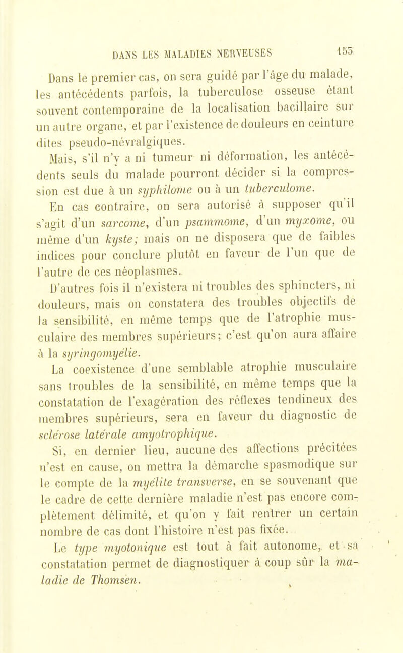 Dans le premier cas, on sera guidé par l'âge du malade, les antécédents parfois, la tuberculose osseuse étant souvent contemporaine de la localisation bacillaire sur un autre organe, et par l'existence de douleurs en ceinture dites pseudo-névralgiques. Mais, s'il n'y a ni tumeur ni déformation, les antécé- dents seuls du malade pourront décider si la compres- sion est due à un syphilome ou à un Luberculome. Eu cas contraire, on sera autorisé à supposer qu'il s'agit d'un sarcome, d'un psammome, d'un myxome, ou même d'un kxjste; mais on ne disposera que de faibles indices pour conclure plutôt en faveur de l'un que de l'autre de ces néoplasmes. D'autres fois il n'existera ni troubles des sphincters, ni douleurs, mais on constatera des troubles objectifs de la sensibilité, en même temps que de l'atrophie mus- culaire des membres supérieurs; c'est qu'on aura affaire à la syringomyélie. La coexistence d'une semblable atrophie musculaire sans troubles de la sensibilité, en même temps que la constatation de l'exagération des réflexes tendineux des membres supérieurs, sera en faveur du diagnostic de sclérose latérale amyotrophique. Si, en dernier lieu, aucune des affections précitées n'est en cause, on mettra la démarche spasmodique sur le compte de la myélite transverse, en se souvenant que le cadre de cette dernière maladie n'est pas encore com- plètement délimité, et qu'on y fait rentrer un certain nombre de cas dont l'histoire n'est pas fixée. Le type myotonique est tout à fait autonome, et ■ sa constatation permet de diagnostiquer à coup sûr la ma- ladie de Thomsen.