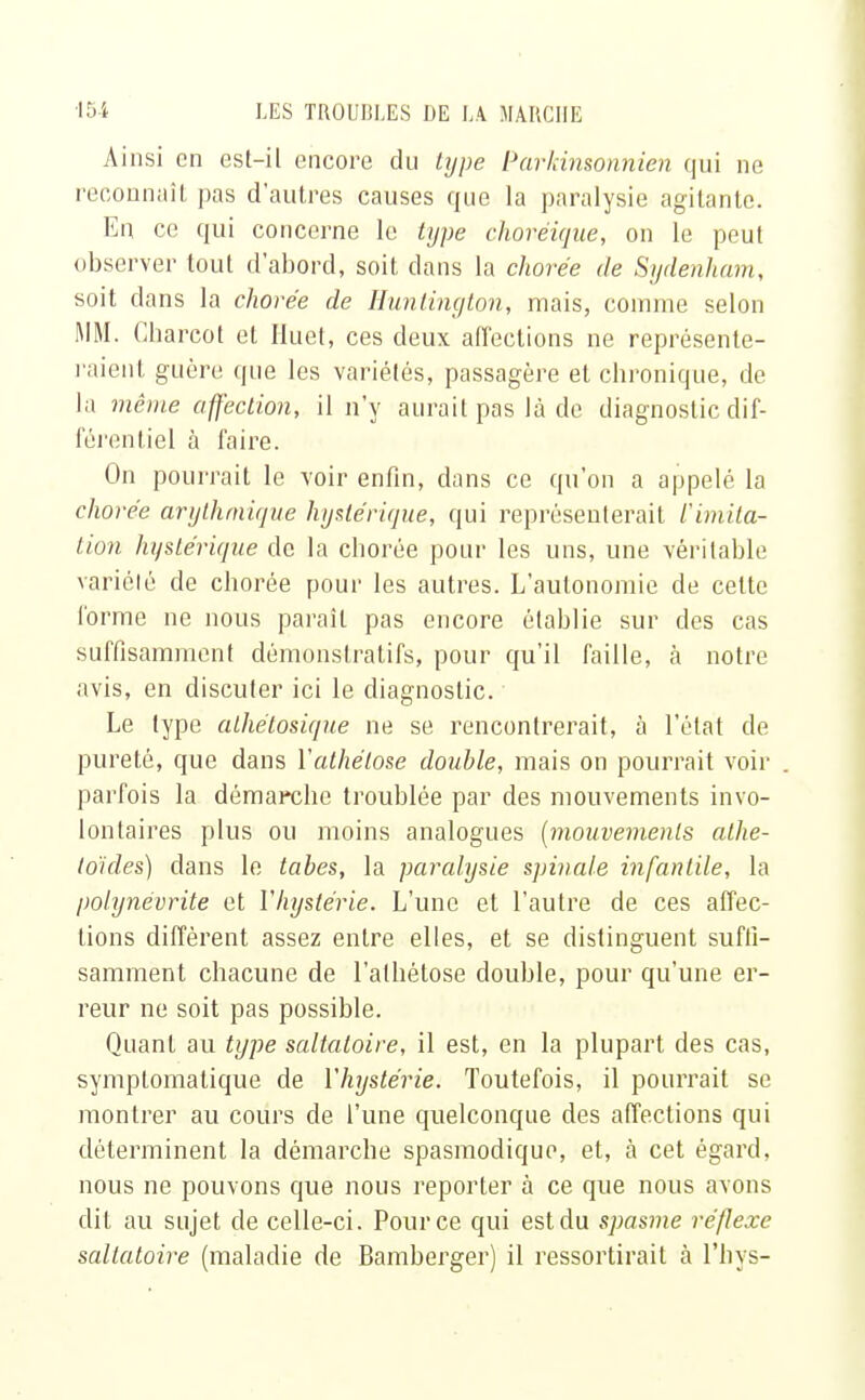 Ainsi en est-il encore du type Parkinsonnien qui ne reconnaît pas d'autres causes que la paralysie agitante. En ce qui concerne le type chovéique, on le peut observer tout d'abord, soit dans la chorée de Sydenham, soit clans la chorée de Hunlington, mais, comme selon MM. Cbarcol et Iluet, ces deux affections ne représente- raient, guère que les variétés, passagère et chronique, de la même affection, il n'y aurait pas là de diagnostic dif- férentiel à faire. On pourrait le voir enfin, dans ce qu'on a appelé la chorée arythmique hystérique, qui représenterait limita- lion hystérique de la chorée pour les uns, une véritable variété de chorée pour les autres. L'autonomie de celte forme ne nous paraît pas encore établie sur des cas suffisamment démonstratifs, pour qu'il faille, à notre avis, en discuter ici le diagnostic. Le type alhétosique ne se rencontrerait, à l'état de pureté, que dans Yathétose double, mais on pourrait voir parfois la démarche troublée par des mouvements invo- lontaires plus ou moins analogues {mouvements alhe- toides) dans le tabès, la paralysie spinale infantile, la polynévrite et Y hystérie. L'une et l'autre de ces affec- tions diffèrent assez entre elles, et se distinguent suffi- samment chacune de l'alhétose double, pour qu'une er- reur ne soit pas possible. Quant au type saltatoire, il est, en la plupart des cas, symptomatique de Y hystérie. Toutefois, il pourrait se montrer au cours de l'une quelconque des affections qui déterminent la démarche spasmodique, et, à cet égard, nous ne pouvons que nous reporter à ce que nous avons dit au sujet de celle-ci. Pour ce qui est du spasme réflexe saltatoire (maladie de Bamberger) il ressortirait à l'hys-