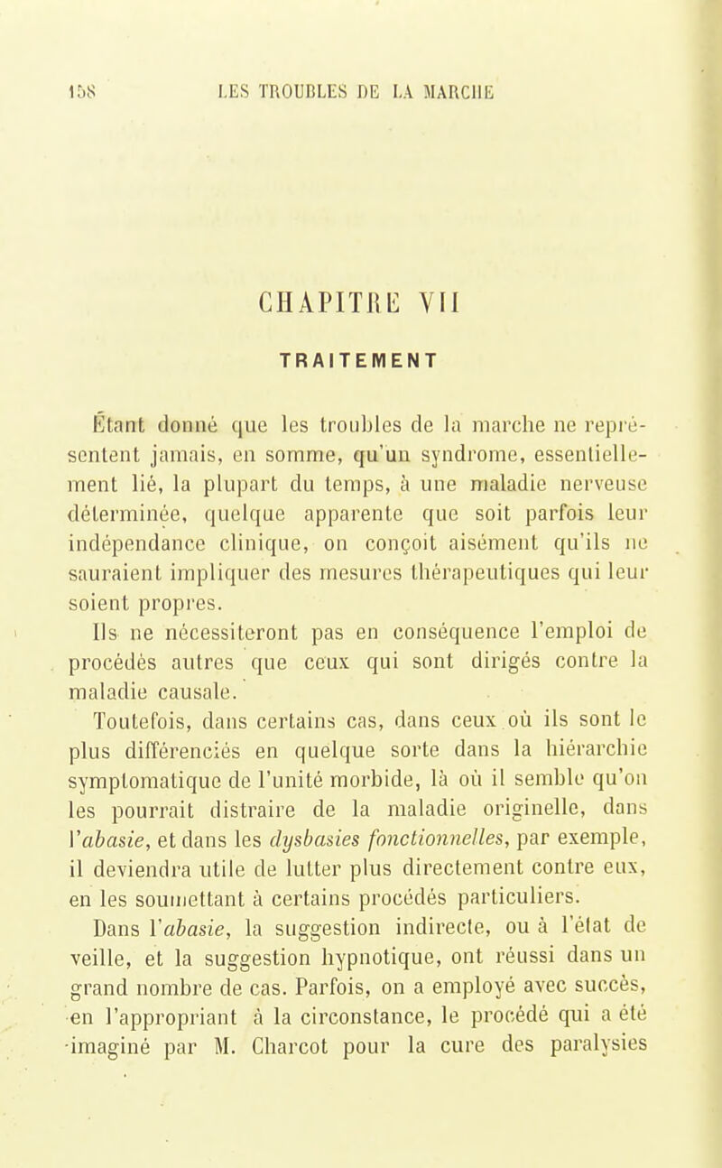 CHAPITRE VII TRAITEMENT Étant donné que les troubles de la marche ne repré- sentent jamais, en somme, qu'un syndrome, essentielle- ment lié, la plupart du temps, à une maladie nerveuse déterminée, quelque apparente que soit parfois leur indépendance clinique, on conçoit aisément qu'ils ne sauraient impliquer des mesures thérapeutiques qui leur soient propres. Ils ne nécessiteront pas en conséquence l'emploi de procédés autres que ceux qui sont dirigés contre la maladie causale. Toutefois, dans certains cas, dans ceux où ils sont le plus différenciés en quelque sorte dans la hiérarchie symptomatique de l'unité morbide, là où il semble qu'on les pourrait distraire de la maladie originelle, dans Vabasie, et dans les dysbasies fonctionnelles, par exemple, il deviendra utile de lutter plus directement contre eux, en les soumettant à certains procédés particuliers. Dans Vabasie, la suggestion indirecte, ou à l'état de veille, et la suggestion hypnotique, ont réussi dans un grand nombre de cas. Parfois, on a employé avec succès, en l'appropriant a la circonstance, le procédé qui a été •imaginé par M. Charcot pour la cure des paralysies
