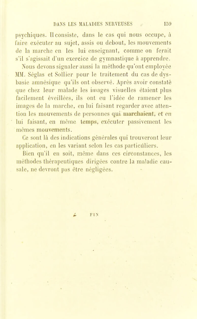 psychiques. Il consiste, dans le cas qui nous occupe, à faire exécuter au sujet, assis ou debout, les mouvements de la marche en les lui enseignant, comme on ferait s'il s'agissait d'un exercice de gymnastique à apprendre. Nous devons signaler aussi la méthode qu'ont employée MM. Séglas et Sollier pour le traitement du cas de dys- basie amnésique qu'ils ont observé. Après avoir constaté que chez leur malade les images visuelles étaient plus facilement éveillées, ils ont eu l'idée de ramener les images de la marche, en lui faisant regarder avec atten- tion les mouvements de personnes qui marchaient, et en lui faisant, en même temps, exécuter passivement les mêmes mouvements. Ce sont là des indications générales qui trouveront leur application, en les variant selon les cas particuliers. Bien qu'il en soit, même dans ces circonstances, les méthodes thérapeutiques dirigées contre la maladie cau- sale, ne devront pas être négligées. FIN