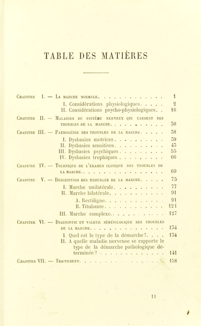 TABLE DES MATIÈRES Chapitre I. — La marche normale 1 I. Considérations physiologiques 2 II. Considérations psycho-physiologiques. . 16 Chapitre II. — Maladies dd système nerveux qui causent des TROUBLES DE LA MARCHE » 50 Chapitre III. — Patiiogénie des troubles de la marche 58 I. Dysbasies motrices 59 II. Dysbasies sensitives. . 45 III. Dysbasies psychiques , . . . 55 IV. Dysbasies trophiques 66 Chapitre IV. — Technique de l'examen clinique des troubles de la marche 69 Chapitre V. — Description des troubles de la marche 75 I. Marche unilatérale 77 II. Marche bilatérale 91 A. Rectiligne 91 B. Titubante 121 III. Marche complexe 127 Chapitre VI. — Diagnostic et valeur séméiologique des troubles DE LA MARCHE 154 I. Quel est le type de la démarche?. . . . 154 II. A quelle maladie nerveuse se rapporte le type de la démarche pathologique dé- terminée? 141 Chapitre VII. — Traitement. '. 158 I I
