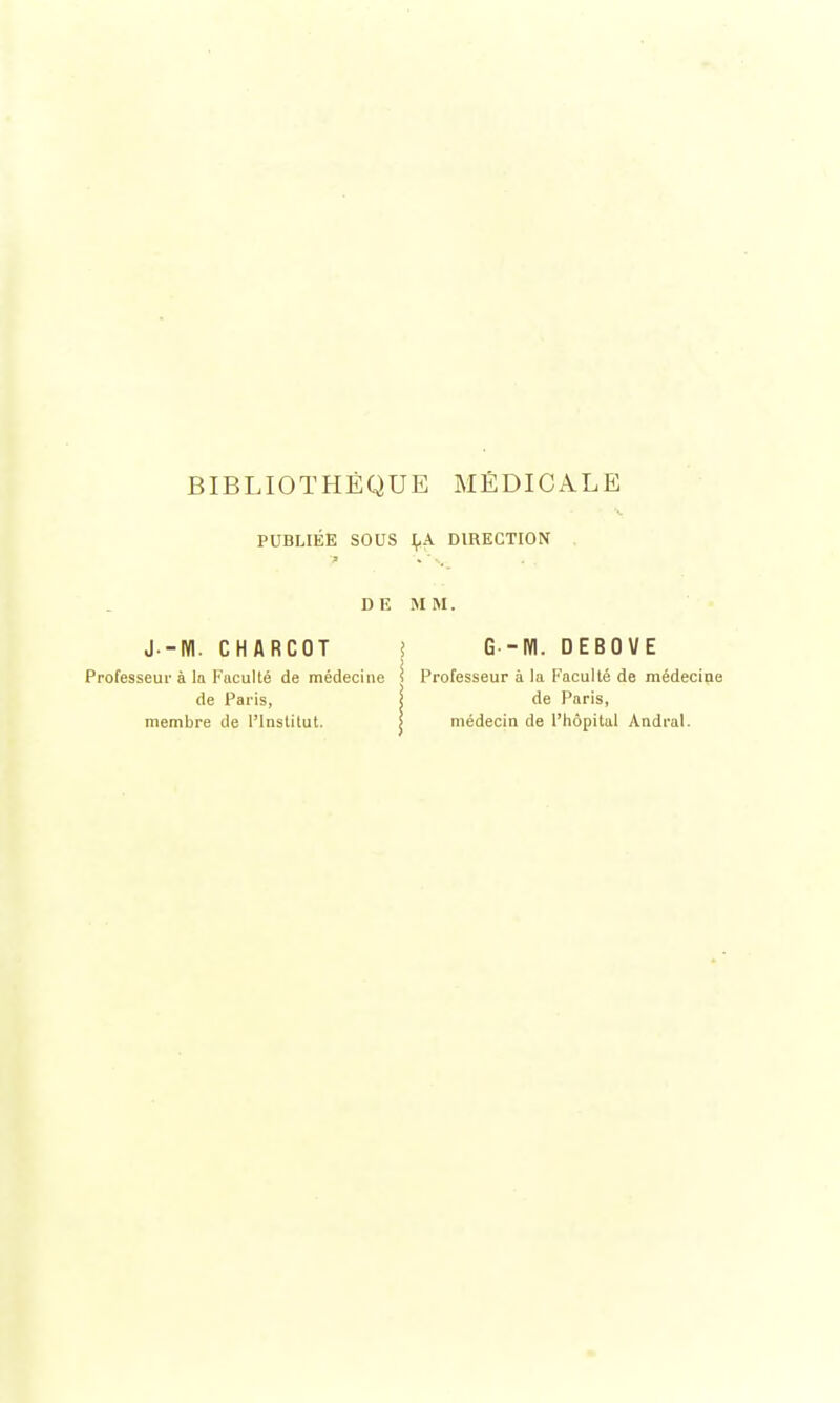 PUBLIÉE SOUS LA DIRECTION DE MM. J.-NI. CHARCOT i G -Kl. DEBOVE Professeur à la Faculté de médecine i Professeur à la Faculté de médecine de Paris, i de Paris, membre de l'Institut. médecin de l'hôpital Andral.