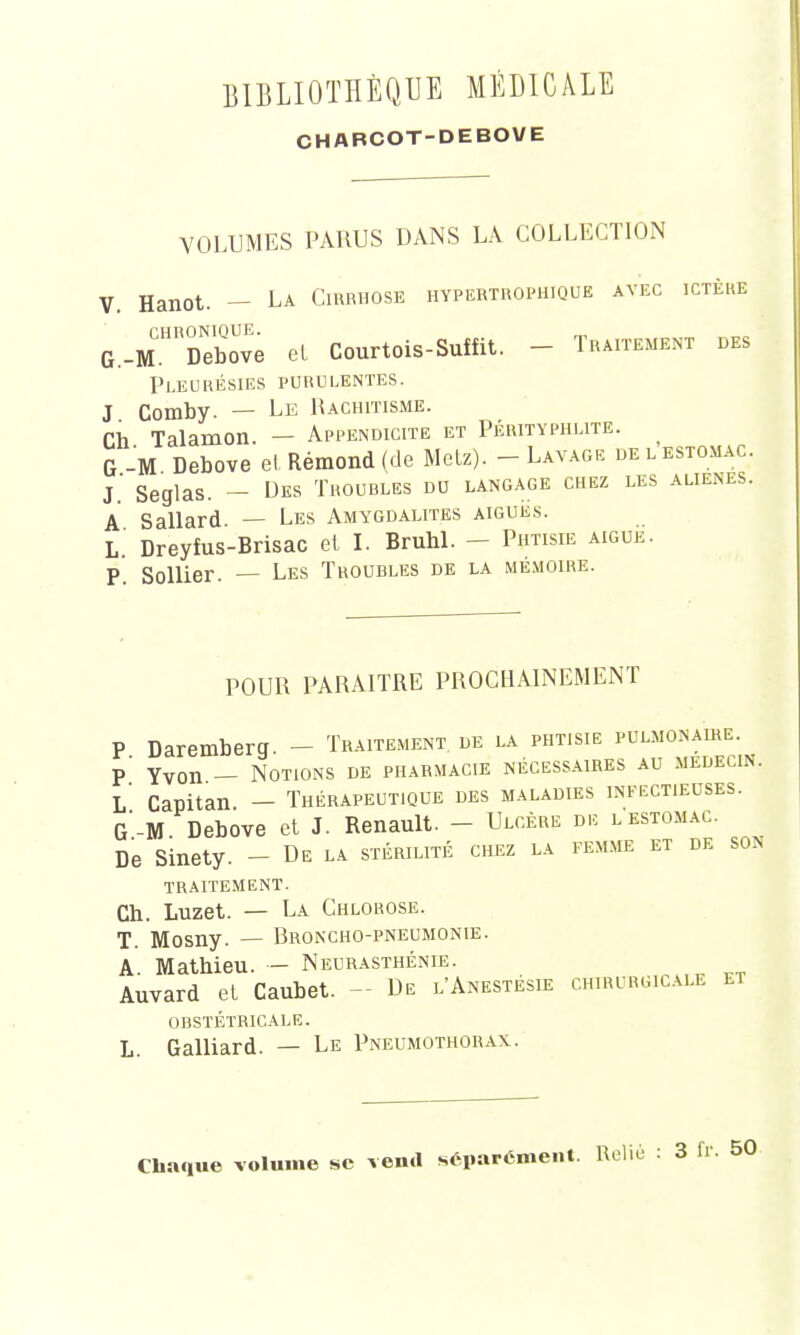 CHABCOT-DEBOVE VOLUMES PARUS DANS LA COLLECTION V. Hanot. — La Cirrhose hypertrophique avec ictère G.-M.HRî)ebove el Courtois-Suîfit. - Traitement des Pleurésies purulentes. J Comby. — Le Rachitisme. Ch Talamon. — Appendicite et Pérityphlite. G -M Debove et Rémond (de Metz). - Lavage de l estomac, j' Segias. _ Des Troubles du langage chez les aliènes. A Sallard. — Les Amygdalites aiguës. L. Dreyfus-Brisac et I. Bruni. - Phtisie aiguë. P. Sollier. — Les Troubles de la mémoire. POUR PARAITRE PROCHAINEMENT P Daremberg. — Traitement de la phtisie pulmonaire. p' Yvon — Notions de pharmacie nécessaires au médecin. L Capitan - Thérapeutique des maladies infectieuses. G -M Debove et J. Renault. - Ulcère de lestomac. De Sinety. - De la stérilité chez la femme et de son traitement. Ch. Luzet. — La Chlorose. T. Mosny. — Broncho-pneumonie. A. Mathieu. — Neurasthénie. Auvard et Caubet. - De l'Anestésie chirurgicale et obstétricale. L. Galliard. — Le Pneumothorax. Chaque volume se verni séparément. Relié : 3 fr. 50