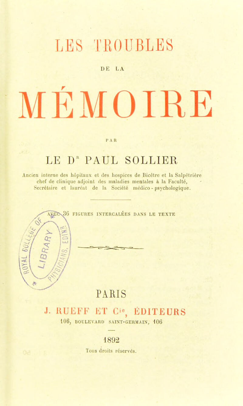 LES TROUBLES DE LA MÉMOIRE LE Dn PAUL SOLLIER Ancien interne des hôpitaux et des hospices de Bicètre et la Salpêtrière chef de clinique adjoint des maladies mentales à la Faculté, Secrétaire et lauréat de la Société médico - psychologique. FIGURES INTERCALEES DANS LE TEXTE PARIS J. RUEFF ET O, ÉDITEURS 106, BOULEVARD SAINT-GERMAIN, 106 1892 Tous droits réservés.