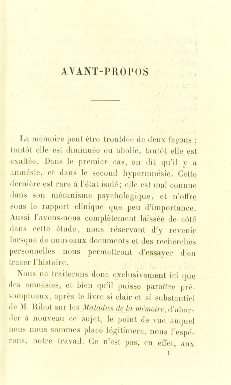 AVANT-PROPOS La mémoire peut être troublée de deux façons : tantôt elle est diminuée ou abolie, tantôt elle est exaltée. Dans Je premier cas, on dit qu'il y a amnésie, et dans le second bypermnésie. Cette dernière est rare à l'état isolé; elle est mal connue dans son mécanisme psychologique, et n'offre sous le rapport clinique que peu d'importance. Aussi l'avons-nous complètement laissée de côté dans cette étude, nous réservant d'y revenir lorsque de nouveaux documents et des recherches personnelles nous permettront d'essayer d'en tracer l'histoire. Nous ne traiterons donc exclusivement ici que des amnésies, et bien qu'il puisse paraître pré- somptueux, après le livre si clair et si substantiel de M. Ribot sur les Maladies de ta mémoire, d'abor- der à nouveau ce sujet, le point de vue auquel nous nous sommes placé légitimera, nous l'espé- rons, notre travail. Ce n'est pas, en effet, aux