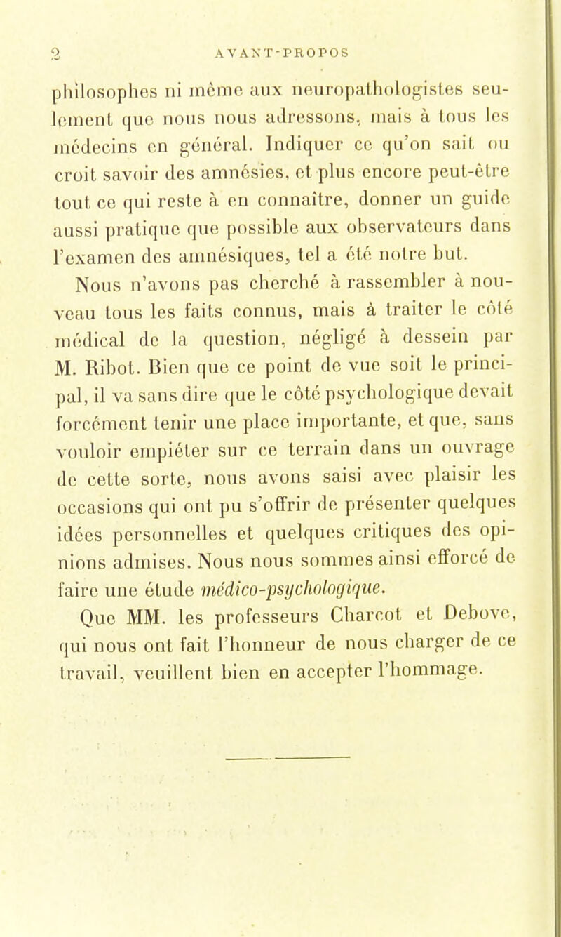 philosophes ni même aux neuropathologistes seu- lement que nous nous adressons, mais à tous les médecins en général. Indiquer ce qu'on sait ou croit savoir des amnésies, et plus encore peut-être tout ce qui reste à en connaître, donner un guide aussi pratique que possible aux observateurs dans l'examen des amnésiques, tel a été notre but. Nous n'avons pas cherché à rassembler à nou- veau tous les faits connus, mais à traiter le côté médical de la question, négligé à dessein par M. Ribot. Bien que ce point de vue soit le princi- pal, il va sans dire que le côté psychologique devait forcément tenir une place importante, et que, sans vouloir empiéter sur ce terrain dans un ouvrage de cette sorte, nous avons saisi avec plaisir les occasions qui ont pu s'offrir de présenter quelques idées personnelles et quelques critiques des opi- nions admises. Nous nous sommes ainsi efforcé de faire une étude médico-psychologique. Que MM. les professeurs Charcot et Debove, qui nous ont fait l'honneur de nous charger de ce travail, veuillent bien en accepter l'hommage.