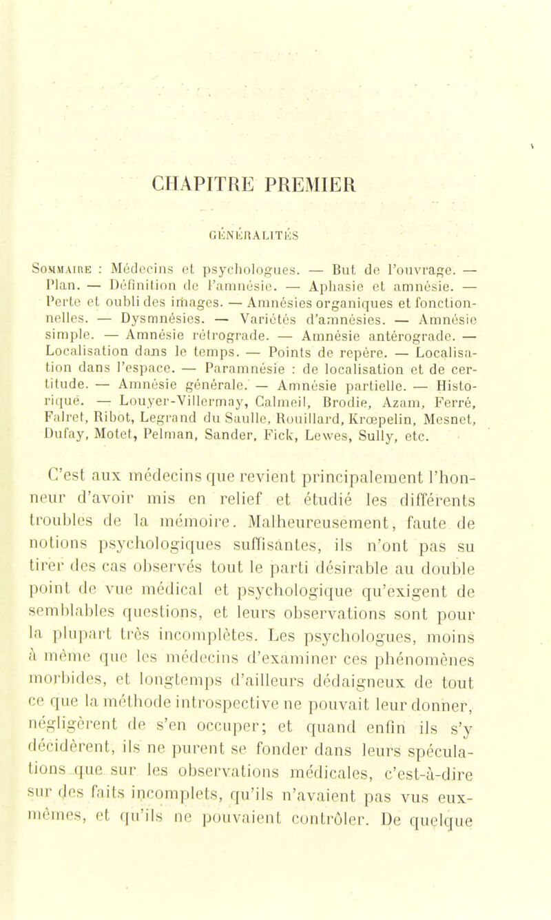 CHAPITRE PREMIER GÉNlirtALITKS Sommaire : Médecins et psychologues. — But de l'ouvrage. — Plan. — Définition de l'amnésie. — Aphasie et amnésie. — Perte et oubli des images. — Amnésies organiques et fonction- nelles. — Dysmnésies. — Variétés d'amnésies. — Amnésie simple. — Amnésie rétrograde. — Amnésie antérograde. — Localisation dans le temps. — Points de repère. — Localisa- tion clans l'espace. — Paramnésie : de localisation et de cer- titude. — Amnésie générale. — Amnésie partielle. — Histo- rique. — Louyer-Villermay, Calmeil, Brodie, Azam, Ferré, Falret, Ribot, Legrand du Saulle, Rouillard, Krœpelin, Mesnet, Dufay, Motet, Pelman, Sander, Fick, Lewes, Sully, etc. C'est aux médecins que revient principalement l'hon- neur d'avoir mis en relief et étudié les différents troubles de la mémoire. Malheureusement, faute de notions psychologiques suffisantes, ils n'ont pas su tirer des cas observés tout le parti désirable au double poinl de vue médical et psychologique qu'exigent de semblables questions, et leurs observations sont pour la plupart très incomplètes. Les psychologues, moins à même que les médecins d'examiner ces phénomènes morbides, et longtemps d'ailleurs dédaigneux de tout ce que la méthode introspective ne pouvait leur donner, négligèrent de s'en occuper; et quand enfin ils s'y décidèrent, ils ne purent se fonder dans leurs spécula- tions que sur les observations médicales, c'est-à-dire sur des faits incomplets, qu'ils n'avaient pas vus eux- mêmes, et qu'ils ne pouvaient contrôler. De quelque