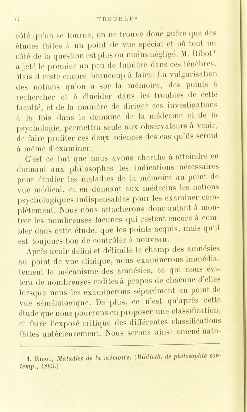 côté qu'on se tourne, on ne trouve donc guère que des études faites à un point de vue spécial et où tout un côté de la question est plus ou moins négligé. M. Itibot1 a jeté le premier un peu de lumière dans ces ténèbres. Mais il reste encore beaucoup à faire. La vulgarisation des notions qu'on a sur la mémoire, des points à rechercher et à élucider dans les troubles de cette faculté, et de la manière de diriger ces investigations à la fois dans le domaine de la médecine et de la psychologie, permettra seule aux observateurs à venir, de faire profiter ces deux sciences des cas qu'ils seront à même d'examiner. C'est ce but que nous avons cherché à atteindre en donnant aux philosophes les indications nécessaires pour étudier les maladies de la mémoire au point de vue médical, et en donnant aux médecins les notions psychologiques indispensables pour les examiner com- plètement. Nous nous attacherons donc autant à mon- trer les nombreuses lacunes qui restent encore à com- bler dans cette étude, que les points acquis, mais qu'il est toujours bon de contrôler à nouveau. Après avoir défini et délimité le champ des amnésies au point de vue clinique, nous examinerons immédia- tement le mécanisme des amnésies, ce qui nous évi- tera de nombreuses redites à propos de chacune d'elles lorsque nous les examinerons séparément au point de vue séméiologique. De plus, ce n'est qu'après cette étude que nous pourrons en proposer une classification, et faire l'exposé critique des différentes classifications faites antérieurement. Nous serons ainsi amené natu- i. Ribot, Maladies de la mémoire. (Biblioth. de philosophie lemp., 4883.)