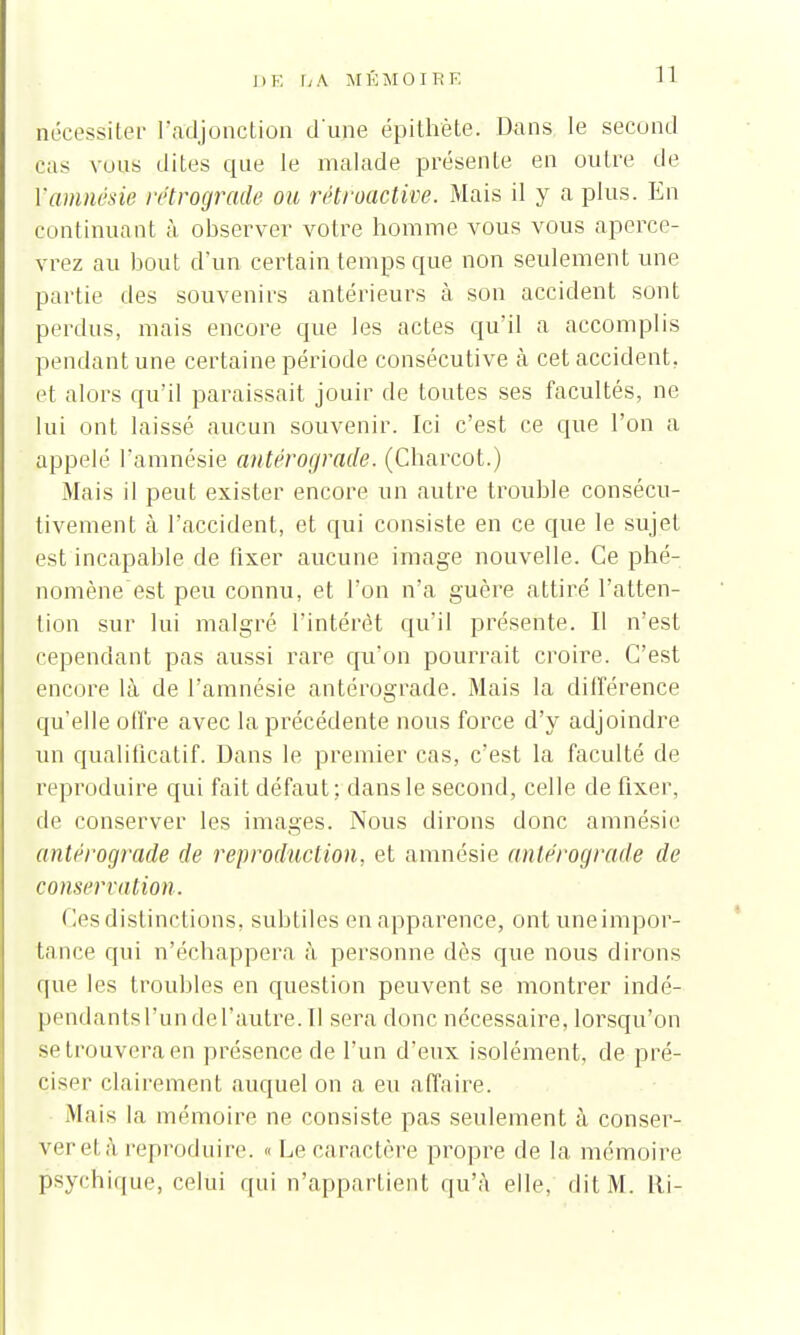 nécessiter l'adjonction d'une épithète. Dans le second cas vous dites que le malade présente en outre de [■amnésie rétrograde ou rétroactive. Mais il y a plus. En continuant à observer votre homme vous vous aperce- vrez au bout d'un certain temps que non seulement une partie des souvenirs antérieurs à son accident sont perdus, mais encore que les actes qu'il a accomplis pendant une certaine période consécutive à cet accident, et alors qu'il paraissait jouir de toutes ses facultés, ne lui ont laissé aucun souvenir. Ici c'est ce que l'on a appelé l'amnésie antérograde. (Charcot.) Mais il peut exister encore un autre trouble consécu- tivement à l'accident, et qui consiste en ce que le sujet est incapable de fixer aucune image nouvelle. Ce phé- nomène est peu connu, et l'on n'a guère attiré l'atten- tion sur lui malgré l'intérêt qu'il présente. Il n'est cependant pas aussi rare qu'on pourrait croire. C'est encore là de l'amnésie antérograde. Mais la différence qu'elle offre avec la précédente nous force d'y adjoindre un qualificatif. Dans le premier cas, c'est la faculté de reproduire qui fait défaut ; dans le second, celle de fixer, de conserver les images. Nous dirons donc amnésie antérograde de reproduction, et amnésie antérograde de conservation. ( les distinctions, subtiles en apparence, ont une impor- tance qui n'échappera à personne dès que nous dirons que les troubles en question peuvent se montrer indé- pendantsrunderautre.il sera donc nécessaire, lorsqu'on se trouvera en présence de l'un d'eux isolément, de pré- ciser clairement auquel on a eu affaire. Mais la mémoire ne consiste pas seulement à conser- ver el à reproduire. « Le caractère propre de la mémoire psychique, celui qui n'appartient qu'à elle, dit M. Ri-